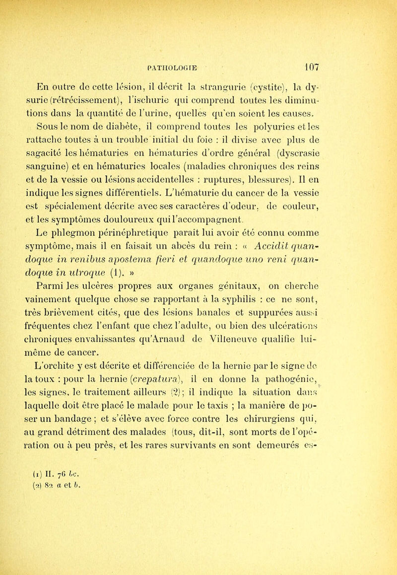 En outre do cette lésion, il décrit la stran,!?urie (cystite), la dy- surie (rétrécissement), l'ischurie qui comprend toutes les diminu- tions dans la quantité de l'urine, quelles qu'en soient les causes. Sous le nom de diabète, il comprend toutes les polyuries et les rattache toutes à un trouble initial du foie : il divise avec plus de sagacité les hématuries en hématuries d'ordre général (dyscrasie sanguine) et en hématuries locales (maladies chroniques des reins et de la vessie ou lésions accidentelles : ruptures, blessures). Il en indique les signes différentiels. L'hématurie du cancer de la vessie est spécialement décrite avec ses caractères d'odeur, de couleur, et les symptômes douloureux qui l'accompagnent. Le phlegmon périnéphretique paraît lui avoir été connu comme symptôme, mais il en faisait un abcès du rein : « Accidit quari' doque in renihus apostema fieri et quandoque uno renl quan- doque in utroque (1). » Parmi les ulcères propres aux organes génitaux, on chei-che vainement quelque chose se rapportant à la syphilis : ce ne sont, très brièvement cités, que des lésions banales et suppurées aus^i fréquentes chez l'enfant que chez l'adulte, ou bien des vdcérations chroniques envahissantes qu'Arnaud de Villeneuve qualifie lui- même de cancer. L'orchite y est décrite et différenciée de la hernie par le signe do la toux : pour la hernie (cre23ahtra), il en donne la pathogénic, les signes, le traitement ailleurs ('2); il indique la situation dans laquelle doit être placé le malade pour le taxis ; la manière de \)0- ser un bandage ; et s'élève avec force contre les chirurgiens qui, au grand détriment des malades (tous, dit-il, sont morts de l'opé- ration ou à peu près, et les rares survivants en sont demeurés es- (i) II. 76 U. (n) 82 a et