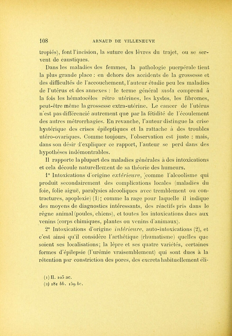 tropiés), font l'incision, la suture des lèvres du trajet, ou se ser- vent de caustiques. Dans les maladies des femmes, la pathologie puerpérale tient la plus grande place : en dehors des accidents de la grossesse et des difïîcultés de l'accouchement, l'auteur étudie peu les maladies de l'utérus et des annexes : le terme général mola comprend à la fois les hématocèles rétro utérines, les kystes, les fibromes, peut-être même la grossesse extra-utérine. Le cancer de l'utérus n'est pas différencié autrement que par la fétidité de l'écoulement des autres métrorrhagies. En revanche, l'auteur distingue la crise hystérique des crises épileptiques et la rattache à des troubles utéro-ovariques. Comme toujours, l'observation est juste : mais, dans son désir d'expliquer ce rapport, l'auteur se perd dans des hypothèses indémontrables. Il rapporte la plupart des maladies générales à des intoxications et cela découle naturellement de sa théorie des humevu's. 1 Intoxications d'origine extérieure, [comme l'alcoolisme qui produit secondairement des complications locales (maladies du foie, folie aiguë, paralysies alcooliques avec tremblement ou con- tractures, apoplexie) (J); comme la rage pour laquelle il indique des moyens de diagnostics intéi'essants, des réactifs pris dans le règne animal (poules, chiens), et toutes les intoxications dues aux venins (corps chimiques, plantes ou venins d'animaux). 2 Intoxications d'origine intérieure, auto-intoxications (2), et c'est ainsi qu'il considère l'arthétique (rhumatisme) quelles que soient ses localisations; la lèpre et ses quatre variétés, certaines formes d'épilepsie (l'urémie vraisemblement) qui sont dues à la rétention par constriction des pores, des excréta habituellement éli- (1) II. loô ac. (2) 181 66. iSg 6c.