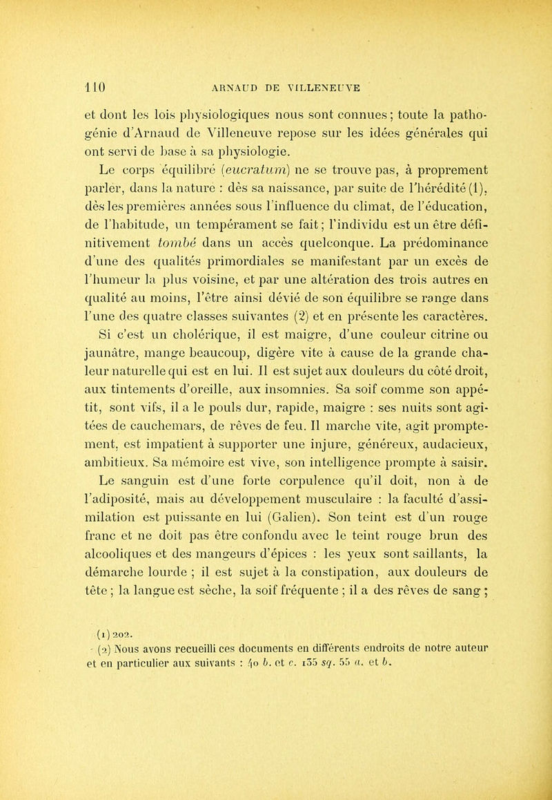 et dont les lois physiologiques nous sont connues ; toute la patho- génie d'Arnaud de Villeneuve repose sur les idées générales qui ont servi de base à sa physiologie. Le corps équilibré (eucratum) ne se trouve pas, à proprement parler, dans la nature : dès sa naissance, par suite de l'hérédité (1), dès les premières années sous l'influence du climat, de l'éducation, de l'habitude, un tempérament se fait ; l'individu est un être défi- nitivement tombé dans un accès quelconque. La prédominance d'une des qualités primordiales se manifestant par un excès de l'humeur la plus voisine, et par une altération des trois autres en qualité au moins, l'être ainsi dévié de son équilibre se range dans l'une des quatre classes suivantes (2) et en présente les caractères. Si c'est un cholérique, il est maigre, d'une couleur citrine ou jaunâtre, mange beaucoup, digère vite à cause de la grande cha- leur naturelle qui est en lui. Il est sujet aux douleurs du côté droit, aux tintements d'oreille, aux insomnies. Sa soif comme son appé- tit, sont vifs, il a le pouls dur, rapide, maigre : ses nuits sont agi- tées de cauchemars, de rêves de feu. Il marche vite, agit prompte- ment, est impatient à supporter une injure, généreux, audacieux, ambitieux. Sa mémoire est vive, son intelligence prompte à saisir. Le sanguin est d'une forte corpulence qu'il doit, non à de l'adiposité, mais au développement musculaire : la faculté d'assi- milation est puissante en lui (Galien). Son teint e.st d'un rouge franc et ne doit pas être confondu avec le teint rouge brun des alcooliques et des mangeurs d'épices : les yeux sont saillants, la démarche lourde ; il est sujet à la constipation, aux douleurs de tête ; la langue est sèche, la soif fréquente ; il a des rêves de sang ; (l) 202. - (2) Nous avons recueilli ces documents en différents endroits de notre auteur et en particulier aux suivants : /|o h. ot c. i55 sq. 55 a. et b.