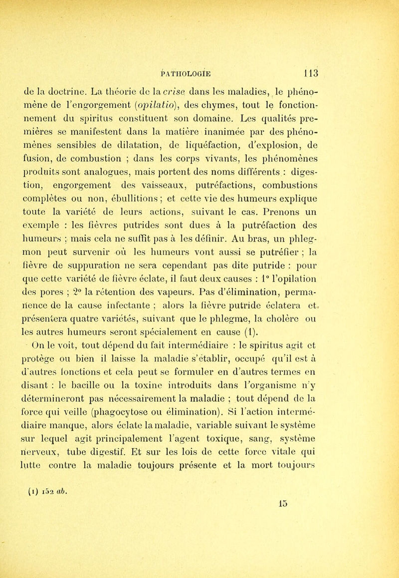 de la doctrine. La théouie de la crise dans les maladies, le phéno- mène de l'engorgement [opilatio], des chymes, tout le fonction- nement du spiritus constituent son domaine. Les qualités pre- mières se manifestent dans la matière inanimée par des phéno- mènes sensibles de dilatation, de liquéfaction^ d'explosion, de fusion, de combustion ; dans les corps vivants, les phénomènes produits sont analogues, mais portent des noms différents : diges- tion, engorgement des vaisseaux, putréfactions, combustions complètes ou non, ébullitions ; et cette vie des humeurs explique toute la variété de leurs actions, suivant le cas. Prenons un exemple : les fièvres putrides sont dues à la putréfaction des humeurs ; mais cela ne suffît pas à les définir. Au bras, un phleg- mon peut survenir où les humeurs vont aussi se putréfier ; la fièvre de suppuration ne sera cependant pas dite putride : pour que cette variété de fièvre éclate, il faut deux causes : 1° l'opilation des pores ; 2 la rétention des vapeurs. Pas d'élimination, perma- rience de la cause infectante ; alors la fièvre putride éclatera et. présentera quatre variétés, suivant que le phlegme, la cholèrc ou les autres humeurs seront spécialement en cause (1). On le voit, tout dépend du fait intermédiaire : le spiritus agit et protège ou bien il laisse la maladie s'établir, occupé qu'il est à d'autres lonctions et cela peut se formuler en d'autres termes en disant : le bacille ou la toxine introduits dans Torganisme n'y détermineront pas nécessairement la maladie ; tout dépend de la force qui veille (phagocytose ou élimination). Si l'action intermé- diaire manque, alors éclate la maladie, variable suivant le système sur lequel agit principalement l'agent toxique, sang, système nerveux, tube digestif. Et sur les lois de cette force vitale qui lutte contre la maladie toujours présente et la mort toujours (i) i52 «6. 15