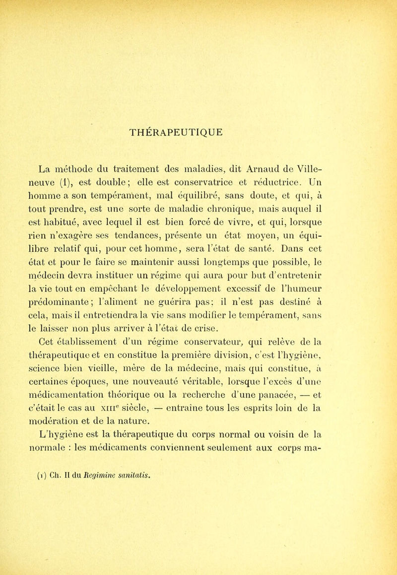 La méthode du traitement des maladies, dit Arnaud de Ville- neuve (1), est double; elle est conservatrice et réductrice. Un homme a son tempérarnent, mal équilibré, sans doute, et qui, à tout prendre, est une sorte de maladie chronique, mais auquel il est habitué, avec lequel il est bien forcé de vivre, et qui, lorsque rien n'exagère ses tendances, présente un état moyen, un équi- libi'e relatif qui, pour cet homme, sera l'état de santé. Dans cet état et pour le faire se maintenir aussi longtemps que possible, le médecin devra instituer un régime qui aura pour but d'entretenir la vie tout en empêchant le développement excessif de l'humeur prédominante; l'aliment ne guérira pas; il n'est pas destiné à cela, mais il entretiendra la vie sans modifier le tempérament, sans le laisser non plus arriver à l'étac de crise. Cet établissement d'un régime conservateur, qui relève de la thérapeutique et en constitue la première division, c'e.st l'hygiène, science bien vieille, mère de la médecine, mais qui constitue, à certaines époques, une nouveauté véritable, lorsque l'excès d'une médicamentation théorique ou la recherche d'une panacée, — et c'était le cas au xiii^ siècle, — entraine tous les esprits loin de la modération et de la nature. L'hygiène est la thérapeutique du corps normal ou voisin de la normale : les médicaments conviennent seulement aux corps ma-