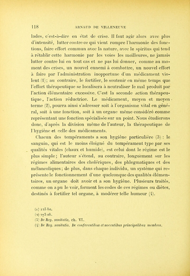 lades, c'est-à-dire en état de crise. Il faut agir alors avec plus d'intensité, lutter contre ce qui vient rompre l'harmonie des fonc- tions, faire effort commun avec la nature, avec le spiritus qui tend à rétablir cette harmonie par les voies les meilleures, ne jamais lutter contre lui en tout cas et ne pas lui donner, comme au mo- ment des crises, un nouvel ennemi à combattre, un nouvel effort à faire par l'administration inopportune d'un médicament vio- lent (1); au contraire, le fortifier, le soutenir en même temps que l'effort thérapeutique se localisera à neutraliser le mal produit par l'action élémentaire excessive. C'est la seconde action thérapeu- tique, l'action réductrice. Le médicament, moyen et moyen terme (2), pourra ainsi s'adresser soit à l'organisme vital en géné- ral, soit à une fonction, soit à un organe même considéré comme représentant une fonction spécialisée sur un point. Nous étudierons donc, d'après la division même de l'auteur, la thérapeutique de l'hygiène et celle des médicaments. Chacun des tempéraments a son hygiène particulière (3) : le sanguin, qui est le moins éloigné du tempérament type par ses ([ualités vitales (chaux et humide), est celui dont le régime est le plus simple; l'auteur s'étend, au contraire, longuement sur les régimes alimentaires des cholériques, des phlegmatiques et des mélancoliques ; de plus, dans chaque individu, un système qui re- présente le fonctionnement d'une quelconque des qualités élémen- taires, un organe doit avoir et a son hygiène. Plusieurs traités, comme on a pu le voir, forment les codes de ces régimes ou diètes, destinés à fortifier tel organe, à modérer telle humeur (4). (i) 123 ba. (î>) i-jô ah. (3) BeReg. sanitatis, ch. VI. (4) De Beg. sanitatis. De conferentibiis et nocentibus princîpalibits membris.