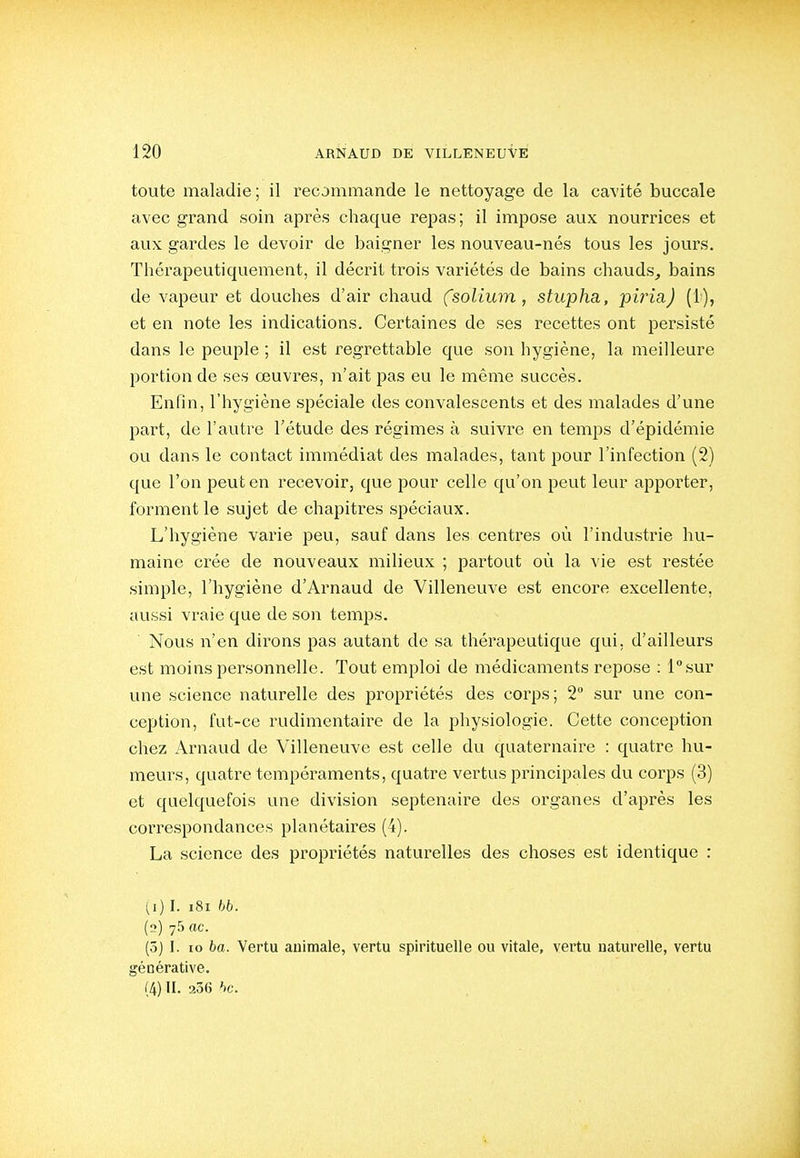 toute maladie ; il recommande le nettoyage de la cavité buccale avec grand soin après chaque repas; il impose aux nourrices et aux gardes le devoir de baigner les nouveau-nés tous les jours. Thérapeutiquement, il décrit trois variétés de bains chauds^ bains de vapeur et douches d'air chaud (solium, stupha, piria) (1), et en note les indications. Certaines de ses recettes ont persisté dans le peuple ; il est regrettable que son hygiène, la meilleure portion de ses œuvres, n'ait pas eu le même succès. Enfin, l'hygiène spéciale des convalescents et des malades d'une part, de l'autre l'étude des régimes à suivre en temps d'épidémie ou dans le contact immédiat des malades, tant pour l'infection (2) que l'on peut en recevoir, que pour celle qu'on peut leur apporter, forment le sujet de chapitres spéciaux. L'hygiène varie peu, sauf dans les centres où l'industrie hu- maine crée de nouveaux milieux ; partout où la vie est restée simple, l'hygiène d'Arnaud de Villeneuve est encore excellente, aussi vraie que de son temps. Nous n'en dirons pas autant de sa thérapeutique qui, d'ailleurs est moins personnelle. Tout emploi de médicaments repose ; l°sur une science naturelle des propriétés des corps; 2 sur une con- ception, fut-ce rudimentaire de la physiologie. Cette conception chez Arnaud de Villeneuve est celle du quaternaire : quatre hu- meurs, quatre tempéraments, quatre vertus principales du corps (3) et quelquefois une division septénaire des organes d'après les correspondances planétaires (4). La science des propriétés naturelles des choses est identique : [1) I. i8i bb. (2) 75 ac. (5) I. lo ba. Vertu animale, vertu spirituelle ou vitale, vertu naturelle, vertu générative. (4) II. 206 hc.