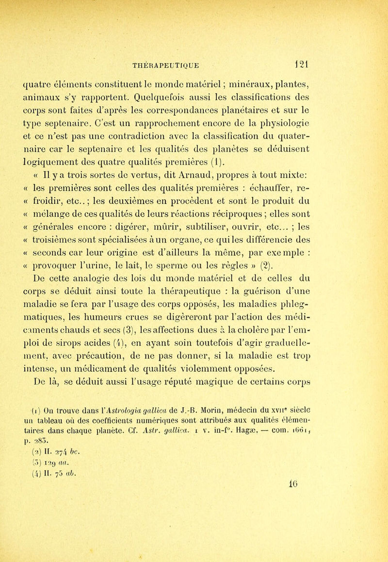 quatre éléments constituent le monde matériel ; minéraux, plantes, animaux s'y rapportent. Quelquefois aussi les classifications des corps sont faites d'après les coi-respondances planétaires et sur le type septénaire. C'est un rapprochement encore de la physiologie et ce n'est pas une contradiction avec la classification du quater- naire car le septenaii'e et les qualités des planètes se déduisent logiquement des quatre qualités premières (1). « Il y a trois sortes de vertus, dit Arnaud, propres à tout mixte: « les premières sont celles des qualités premières : échauffer, re- « froidir, etc.. ; les deuxièmes en procèdent et sont le produit du « mélange de ces qualités de leurs réactions réciproques ; elles sont « générales encore : digérer, mûrir, subtiliser, ouvrir, etc.. ; les « troisièmes sont spécialisées à un organe, ce qui les différencie des « seconds car leur origine est d'ailleurs la même, par exemple : « provoquer l'urine, le lait, le sperme ou les règles » (2). De cette analogie des lois du monde matériel et de celles du corps se déduit ainsi toute la thérapeutique : la guérison d'une maladie se fera par l'usage des corps opposés, les maladies phleg- matiques, les humeurs crues se digéreront par l'action des médi- caments chauds et secs (3), les affections dues à lacholèrepar l'em- ploi de sirops acides (4), en ayant soin toutefois d'agir graduelle- ment, avec précaution, de ne pas donner, si la maladie est trop intense, un médicament de qualités violemment opposées. De là, se déduit aussi l'usage réputé magique de certains corps (i) On trouve dans VAslrologia gallica de J.-B. Morin, médecin du xvii siècle uu tableau où des coefficients numériques sont attribués aux qualités élémen- taires dans chaque planète. Cf. Asir. gallka. i v. in-f. Haga?. — com. ilioi, p. rî85. (■2) II. 274 bc. (5) 129 tttt. (4) II. 75 116. 16
