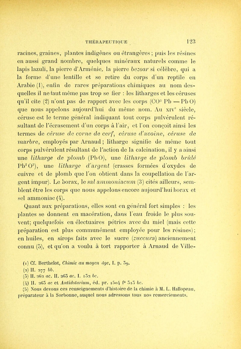 racines, graines, plantes indigènes ou étrangères ; puis les résines en aussi grand nombre, quelques minéraux naturels comme le lapis lazuli, la pierre d'Arménie, la pierre bezoar si célèbre, qui a la forme d'une lentille et se retire du corps d'un reptile en Arabie (1), enfin de rares préparations chimiques au nom des- quelles il ne faut même pas trop se fier : les litharges et les céruses qu'il cite (2) n'ont pas de rapport avec les corps (CO^ Pb — Pb 0) que nous appelons aujourd'hui du même nom. Au xiv siècle, céruse est le terme général indiquant tout corps pulvérulent ré- sultant de l'écrasement d'un corps à l'air, et l'on conçoit ainsi les termes de céruse de corne de cerf, céruse d'avoine, céruse do marbre, employés par Arnaud ; litharge signifie de même tout corps pulvérulent résultant de Faction de la calcination, il y a ainsi une litharcje de plomb (PbO), une litharge de -plomb brûlé Pb0), une litharge d'argent (crasses formées d'oxydes de cuivre et de plomb que l'on obtient dans la coupellation de l'ar- gent impur). Le borax, le sal amrnoyiiacum (3) cités ailleurs, sem- blent être les corps que nous appelons encore aujourd'hui borax et sel ammoniac (4). Quant aux préparations, elles sont en général fort simples : les plantes se donnent en macération, dans l'eau froide le plus sou- vent; quelquefois en électuaires pétries avec du miel (mais cette préparation est plus communément employée pour les résines) ; en huiles, en sirops faits avec le sucre {zuccura) anciennement connu (5), et qu'on a voulu à tort rapporter à Arnaud de Ville- (1) Cf. Berthelot, Chimie au moyen âge, I. p. 3ç). (2) II. 277 bb. (5) II. 2(12 ac. II. 26Ô ac. l. 102 bc. (4) II. 260 ac et Antidolarimn, éd. pr. i5o4 f ôiô bc. (5) Nous devons ces renseignements d'histoire de la chimie à M. L. Hallopeau, préparateur à la Sorbonne, auquel nous adressons tous nos remerciements.