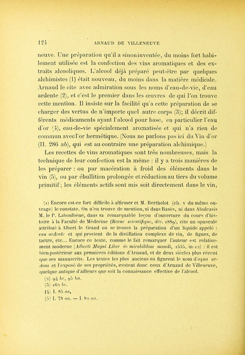 neuve. Une préparation qu'il a sinon inventée, du moins fort habi- lement utilisée est la confection des vins aromatiques et des ex- traits alcooliques. L'alcool déjà préparé peut-être par quelques alchimistes (1) était nouveau, du moins dans la matière médicale. /Vrnaud le cite avec admiration sous les noms d'eau-de-vie, d'eau ardente (2), et c'est le premier dans les œuvres de qui l'on trouve cette mention. Il insiste sur la facilité qu'a cette préparation de se charger des vertus de n'importe quel autre corps (3); il décrit dif- férents médicaments ayant l'alcool pour base, en particulier l'eau d'or (4), eau-de-vie spécialement aromatisée et qui n'a rien de commun avec l'or hermétique. (Nous ne parlons pas ici du Vin d'or (II. 286 ab), qui est au contraire une préparation alchimique.) Les recettes de vins aromatiques sont très nombreuses, mais la technique de leur confection est la même : il y a trois manières de les préparer : ou par macération à froid des éléments dans le vin (5), ou par ébullition prolongée et réduction au tiers du volume primitif ; les éléments actifs sont mis soit directement dans le vin, (1) Encore est-ce fort difficile à affirmer et M. Berthelot (ch. v du même ou- vrage) le constate. On n'en trouve de mention, ni dans Rases, ni dans Abulcasis M. le P. Laboulbène, dans sa remarquable leron d'ouverture du cours d'iiis- toire à la Faculté de Médecine (Revue scientifique, déc. 1889), cite un opuscule attribué à Albert le Grand où se trouve la préparation d'un liquide appelé : eau ardente et qui provient de la distillation complexe de vin, de figues, de tartre, etc.. Encore ce texte, comme le fait remarquer l'auteur est relative- ment moderne [Alberti Magni Liber de mirabilibus mundi, i55.5, in-12) : il est bien postérieur aux premières éditions d'Arnaud, et de deux siècles plus récent que ses manuscrits. Les textes les plus anciens où figurent le nom d'aqua ar- dens et l'exposé de ses propriétés, «restent donc ceux d'Arnaud de Villeneuve, quelque antique d'ailleurs que soit la connaissance effective de l'alcool. (2) 94 ^'fj <)S (5) 1C2 bc. (4) I. 85 aa. (5) I. 78 na. — I. So aa.