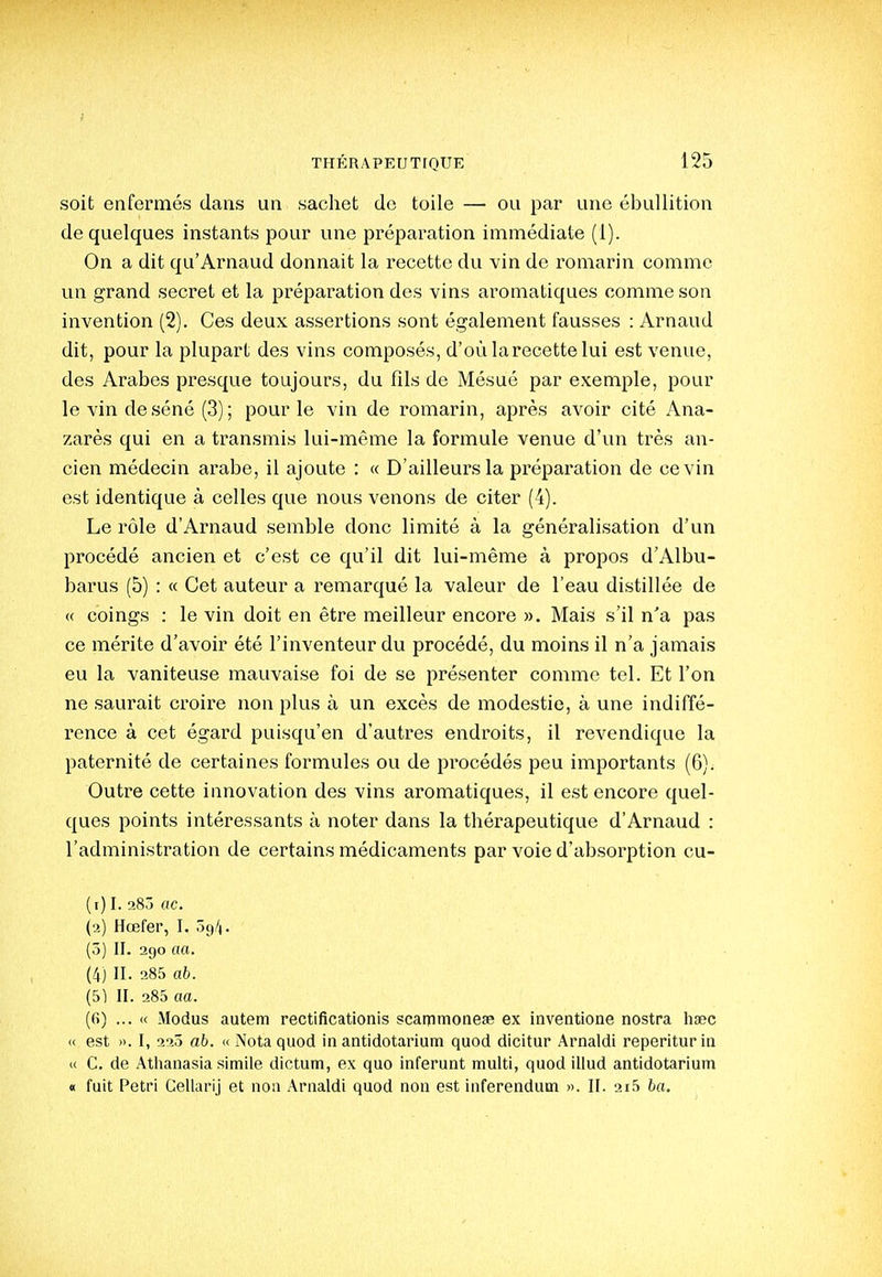 soit enfermés dans un sachet de toile — ou par une ébullition de quelques instants pour une préparation immédiate (1). On a dit qu'Arnaud donnait la recette du vin de romarin comme un grand secret et la préparation des vins aromatiques comme son invention (2). Ces deux assertions sont également fausses : Arnaud dit, pour la plupart des vins composés, d'où la recette lui est venue, des Arabes presque toujours, du fîls de Mésué par exemple, pour le vin de séné (3) ; pour le vin de romarin, après avoir cité Ana- zarès qui en a transmis lui-même la formule venue d'un très an- cien médecin arabe, il ajoute : « D'ailleurs la préparation de ce vin est identique à celles que nous venons de citer (4). Le rôle d'Arnaud semble donc limité à la généralisation d'un procédé ancien et c'est ce qu'il dit lui-même à propos d'Albu- barus (5) : « Cet auteur a remarqué la valeur de l'eau distillée de « coings ; le vin doit en être meilleur encore ». Mais s'il n'a pas ce mérite d'avoir été l'inventeur du procédé, du moins il n'a jamais eu la vaniteuse mauvaise foi de se présenter comme tel. Et l'on ne saurait croire non plus à un excès de modestie, à une indiffé- rence à cet égard puisqu'en d'autres endroits, il revendique la paternité de certaines formules ou de procédés peu importants (6). Outre cette innovation des vins aromatiques, il est encore quel- ques points intéressants à noter dans la thérapeutique d'Arnaud : l'administration de certains médicaments par voie d'absorption cu- (i) I. a8j ac. (a) Hœfer, I. 09/). (ô) II. 290 aa. (4) II. 285 ab. (51 II. 285 aa. (6) ... « Modus autem rectificationis scairimonese ex inventione nostra hsec « est ». I, 22Ô ab. « iNotaquod in antidotarium quod dicitur Arnaldi reperiturin (( C, de Athanasia simile dictum, ex quo inferunt multi, quod illud antidotarium « fuit Pétri Gellarij et non Arnaldi quod non est inferendutn ». II. 2i5 ba.