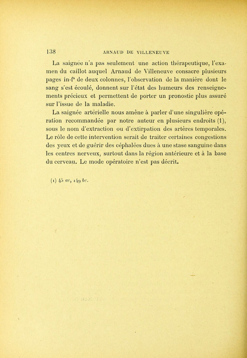 La saignée n'a pas seulement une action thérapeutique, l'exa- men du caillot auquel Arnaud de Villeneuve consacre plusieurs pages in-f de deux colonnes, l'observation de la manière dont le sang s'est écoulé, donnent sur l'état des humeurs des renseigne- ments précieux et permettent de porter un pronostic plus assuré sur l'issue de la maladie. La saignée artérielle nous amène à parler d'une singulière opé- ration recommandée par notre auteur en plusieurs endroits (1), sous le nom d'extraction ou d'extirpation des artères temporales. Le rôle de cette intervention serait de traiter certaines congestions des yeux et de guérir des céphalées dues à une stase sanguine dans les centres nerveux, surtout dans la région antérieure et à la base du cerveau. Le mode opératoire n'est pas décrit. (i) 45 «Cj i4t) bc.