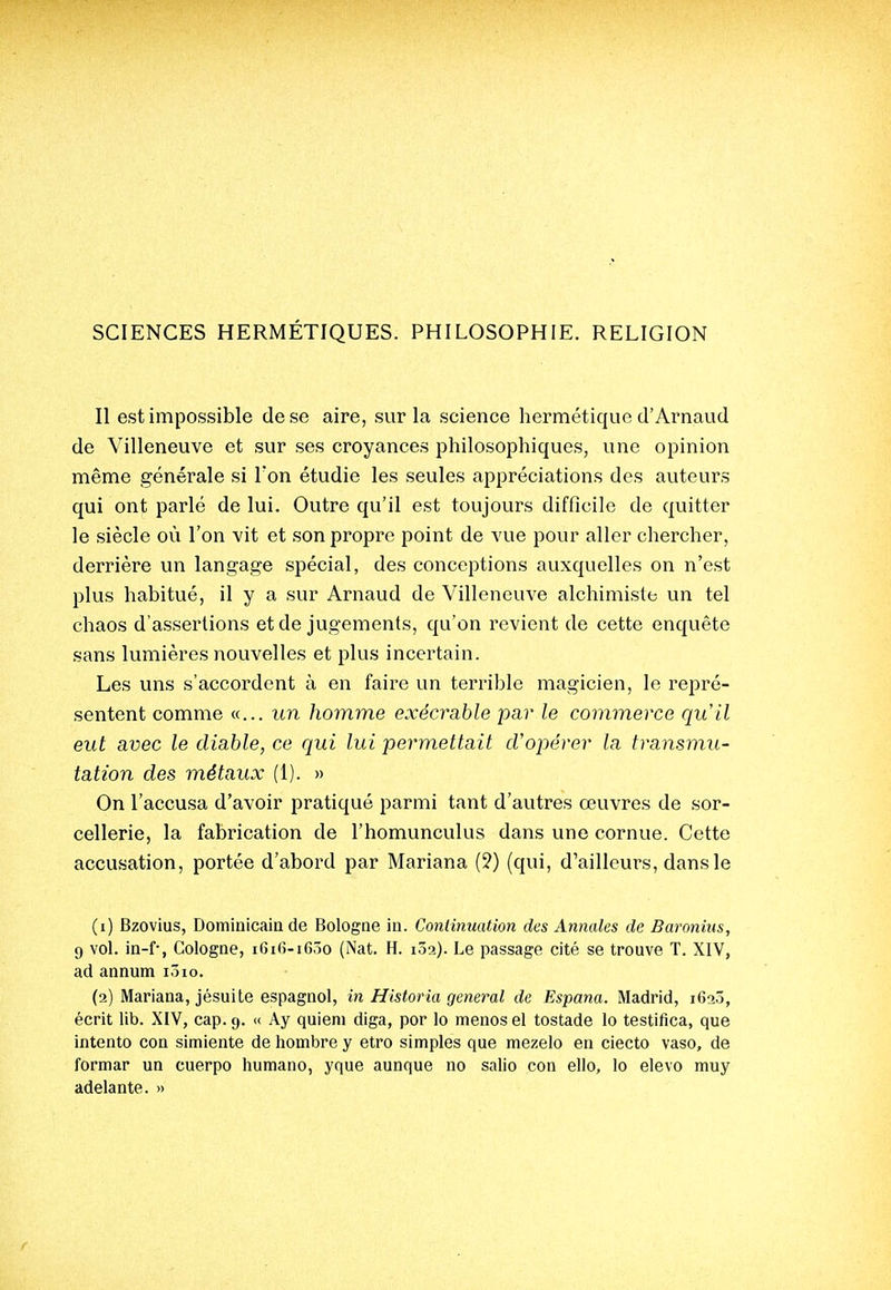 SCIENCES HERMÉTIQUES. PHILOSOPHIE. RELIGION Il est impossible de se aire, sur la science hermétique d'Arnaud de Villeneuve et sur ses croyances philosophiques, une opinion même générale si Ton étudie les seules appréciations des auteurs qui ont parlé de lui. Outre qu'il est toujours difficile de quitter le siècle où l'on vit et son propre point de vue pour aller chercher, derrière un langage spécial, des conceptions auxquelles on n'est plus habitué, il y a sur Arnaud de Villeneuve alchimiste un tel chaos d'assertions et de jugements, qu'on revient de cette enquête sans lumières nouvelles et plus incertain. Les uns s'accordent à en faire un terrible magicien, le repré- sentent comme «... un homme exécy^able par le commerce qu'il eut avec le diable, ce qui lui permettait cVopérer la transmu- tation des métaux (1). » On l'accusa d'avoir pratiqué parmi tant d'autres œuvres de sor- cellerie, la fabrication de l'homunculus dans une cornue. Cette accusation, portée d'abord par Mariana (?) (qui, d'ailleurs, dans le (1) Bzovius, Dominicain de Bologne in. Continuation des Annales de Baroniiis, 9 vol. in-f, Cologne, i6i(;-i6.')0 (Nat. H. lôa). Le passage cité se trouve T. XIV, ad annum lôio. (2) Mariana, jésuite espagnol, in Historia gênerai de Espana. Madrid, 162Ô, écrit lib. XIV, cap. 9. <( Ay quieni diga, por lo menos el tostade lo testifica, que intento con simiente de liombre y etro simples que mezelo en ciecto vaso, de formar un cuerpo humano, yque aunque no salio con ello, lo elevo muy adelante. »