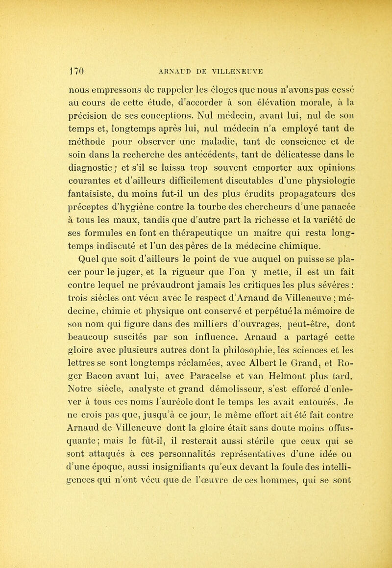 nous empressons de rappeler les éloges que nous n'avons pas cessé au cours de cette étude, d'accorder à son élévation morale, à la précision de ses conceptions. Nul médecin, avant lui, nul de son temps et, longtemps après lui, nul médecin n'a employé tant de méthode pour observer une maladie, tant de conscience et de soin dans la recherche des antécédents, tant de délicatesse dans le diagnostic ; et s'il se laissa trop souvent emporter aux opinions courantes et d'ailleurs difficilement discutables d'une physiologie fantaisiste, du moins fut-il un des plus érudits propagateurs des préceptes d'hygiène contre la tourbe des chercheurs d'une panacée à tous les maux, tandis que d'autre part la richesse et la variété de ses formules en font en thérapeutique un maitre qui resta long- temps indiscuté et l'un des pères de la médecine chimique. Quel que soit d'ailleurs le point de vue auquel on puisse se pla- cer pour le juger, et la rigueur que l'on y mette, il est un fait contre lequel ne prévaudront jamais les critiques les plus sévères : trois siècles ont vécu avec le respect d'Arnaud de Villeneuve ; mé- decine, chimie et physique ont conservé et perpétué la mémoire de son nom qui figure dans des milliers d'ouvrages, peut-être, dont beaucoup suscités par son influence. Arnaud a partagé cette gloire avec plusieurs autres dont la philosophie, les sciences et les lettres se sont longtemps réclamées, avec Albert le Grand, et Ro- ger Bacon avant lui, avec Paracelse et van Helmont plus tard. Notre siècle, analyste et grand démolisseur, s'est efforcé d'enle- ver à tous ces noms l'auréole dont le temps les avait entourés. Je ne crois pas que, jusqu'à ce jour, le même effoi't ait été fait contre Arnaud de Villeneuve dont la gloire était sans doute moins offus- quante; mais le fût-il, il resterait aussi stérile que ceux qui se sont attaqués à ces personnalités représentatives d'une idée ou d'une époque, aussi insignifiants qu'eux devant la foule des intelli- gences qui n'ont vécu que de l'œuvre de ces hommes, qui se sont