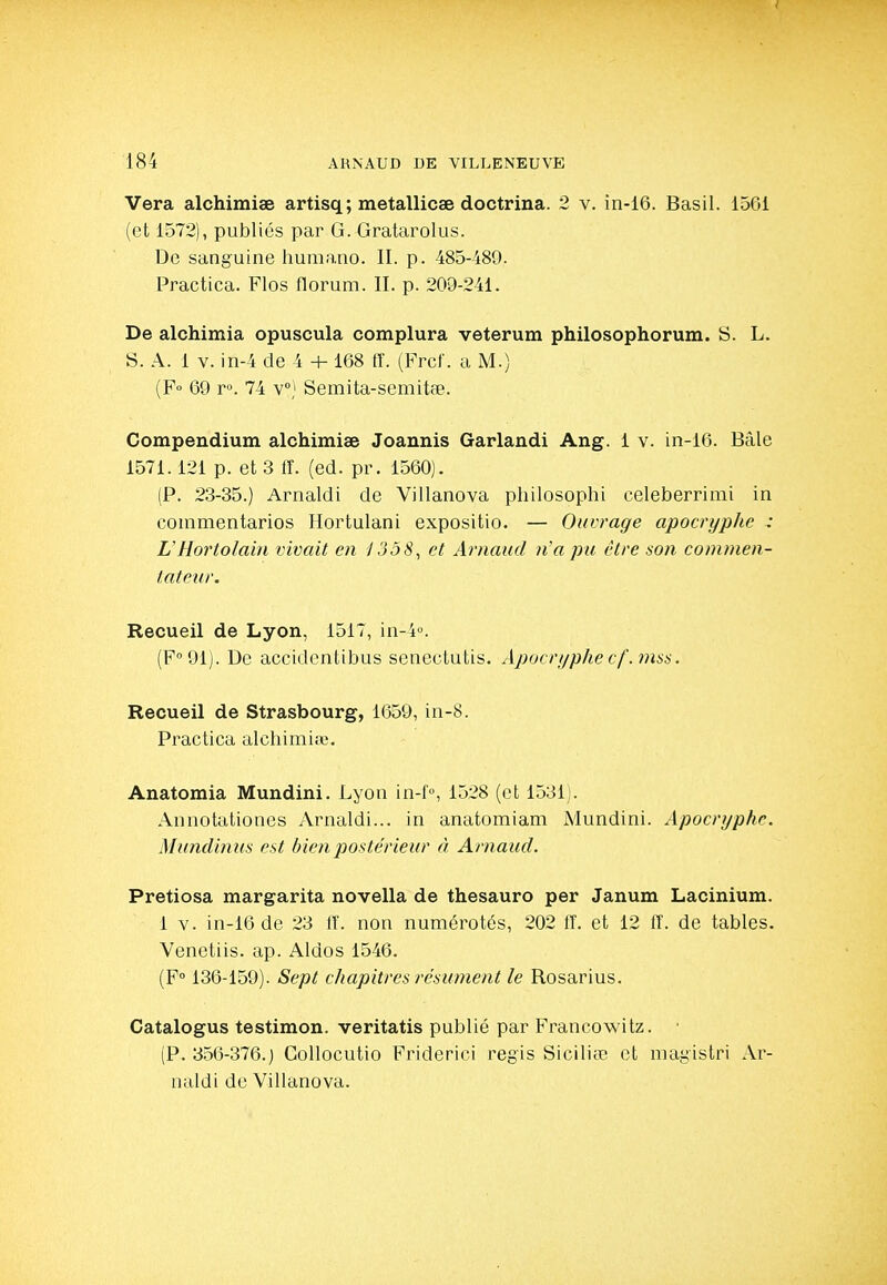 Vera alchimiae artisq; metallicae doctrina. 2 v. in-16. Basil. 1561 (et 1572), publiés par G. Gratarolus. De sanguine humano. II. p. 485-489. Practica. Flos florum. II. p. 209-241. De alchimia opuscula complura veterum philosophorum. S. L. S. A. 1 v. in-4 de 4 + 168 tî. (Frcl'. a M.) (F° 69 r». 74 v) Semita-semitfB. Compendium alchimiae Joannis Garlandi Ang. 1 v. in-16. Bâle 1571.121 p. et 3 lî. (ed. pr. 1560). (P. 23-35.) Arnaldi de Villanova philosophi celeberrimi in commentarios Hortulani expositio. — Ouvrage apocryphe : UHortolain vivait en J3ô8, et Arnaud 7Îa pu être son commen- tateur. Recueil de Lyon, 1517, in-4''. (F 91). De accidcntibus senectutis. Apocri/phecf.inss. Recueil de Strasbourg, 1659, in-8. Practica alchimiae. Anatomia Mundini. Lyon in-i'°, 1528 (et 1531). Annotationes Arnaldi... in anatomiam Mundini. Apocryphe. Mundinus est bien postérieur à Arnaud. Pretiosa margarita novella de thesauro per Janum Lacinium. 1 V. in-16 de 23 11', non numérotés, 202 fî. et 12 IT. de tables. Venetiis. ap. Aldos 1546. (F 136-159). Sept chapitres résument le Rosarius. Catalogus testimon. veritatis publié par Francowitz. • (P. 356-376.) Collocutio Friderici régis 81011160 et magistri Ar- naldi de Villanova.