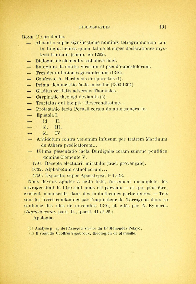 Rome. De pradentia. — Allocutio super signiflcatione nominis tetragrammalon tani in lingua hebrea quam latina et super declarationes mys- lerii trinitatis (comp. en 1292). — Dialogus de elementis catholicse fidei. — Eulogium de notitia virorum et pseudo-apostolorum. — Très denuntiationes gerundesium (1316). — Confessio A. Herdensis despurcitiis (1). — Prima denunciatio facta massiliœ (1303-1304). — Gladius veritatis adversus Tliomistas. — Carpinatio theologi deviantis (2). — Tractatus qui incipit : Reverendissime... — Protestatio facta Perusii coram domino camerario. — Epistola I. — id. II. — id. III. — id. IV. — Antidotum contra vencnum infusum per fratrem Mariinum de Atliera predicatorem... — Ultima pœsentatio facta Rurdigalœ coram summr pontiflce domine Clémente V. 4797. Recepta electuarii mirabilis (trad. provençale). 5732. Alphabetum catholicorum... 4750. Expositio super Apocalypsi, f 1.143. Nous devons ajouter à cette liste, forcément incomplète, les ouvrages dont le titre seul nous est parvenu — et qui, peut-être, existent manuscrits dans des bibliothèques particulières. — Tels sont les livres condamnés par l'inquisiteur de Tarragone dans sa sentence des ides de novembre 1316, et cités par N. Eymeric. [Inquisitorhim, pars. IL, quœst. 11 et 26.) Apologia. (i) Analysé p. 47 ûeVEssayo hislorico du D'' Meiiendez Pelayo. (•>] H s'agit de GeoflVoi Vigoureux, théologien de Marseille.