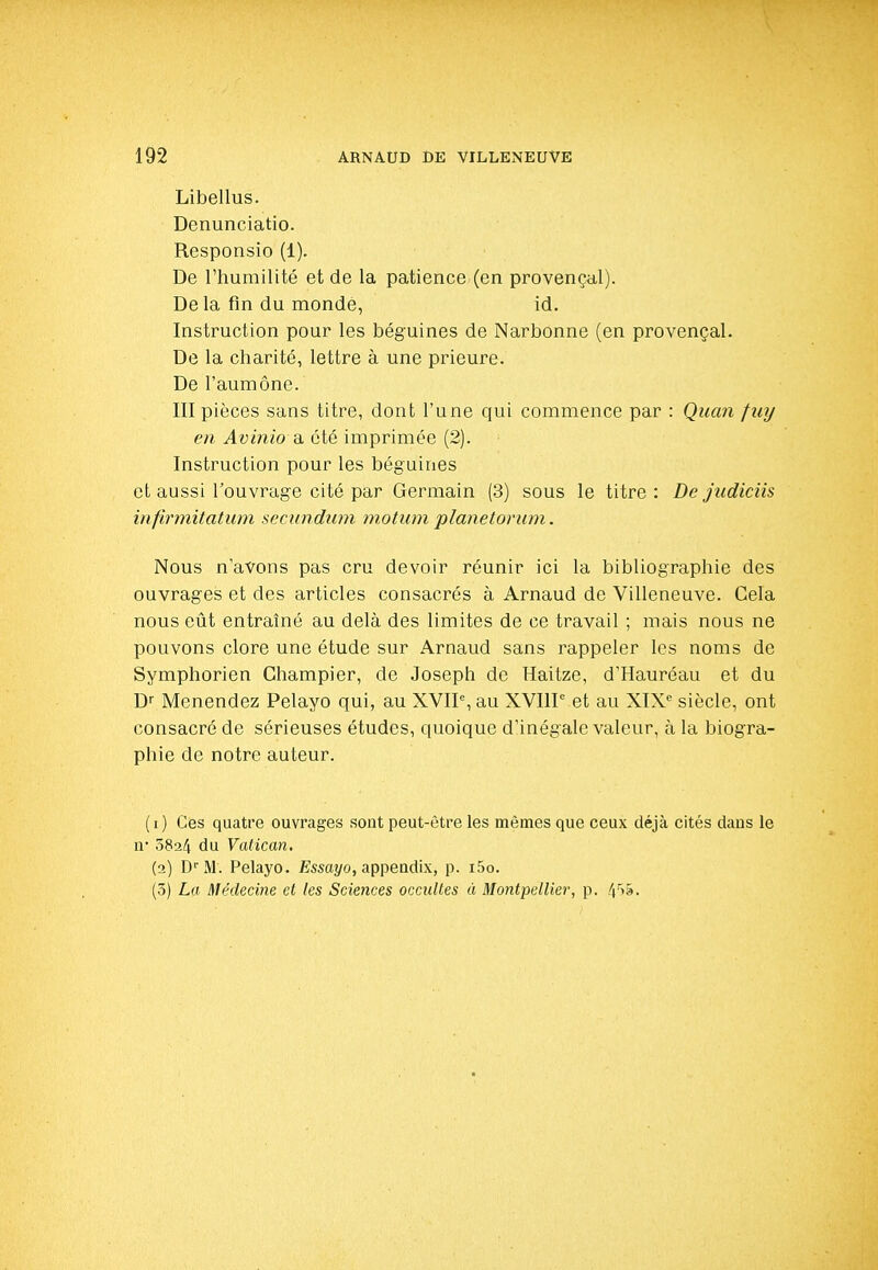 Libellas. Denunciatio. Responsio (1). De rhumilité et de la patience (en provençal). De la fin du monde, id. Instruction pour les béguines de Narbonne (en provençal. De la charité, lettre à une prieure. De l'aumône. III pièces sans titre, dont l'une qui commence par : Quan fuy en Avinio a. été imprimée (2). Instruction pour les béguines et aussi l'ouvrage cité par Germain (3) sous le titre: De judiciis infirmitatum secundwn motum planetorum. Nous n'avons pas cru devoir réunir ici la bibliographie des ouvrages et des articles consacrés à Arnaud de Villeneuve. Cela nous eiit entraîné au delà des limites de ce travail ; mais nous ne pouvons clore une étude sur Arnaud sans rappeler les noms de Symphorien Champier, de Joseph de Haitze, d'Hauréau et du D Menendez Pelayo qui, au XVIP, au XVIIP et au XIX« siècle, ont consacré de sérieuses études, quoique d'inégale valeur, à la biogra- phie de notre auteur. (i) Ces quatre ouvrages sont peut-être les mêmes que ceux déjà cités dans le n* 0824 du Vatican, (2) D''M. Pelayo. Essciî/o, appeadix, p. i5o. (3) La Médecine et les Sciences occultes à Montpellier, p. 4'''â'