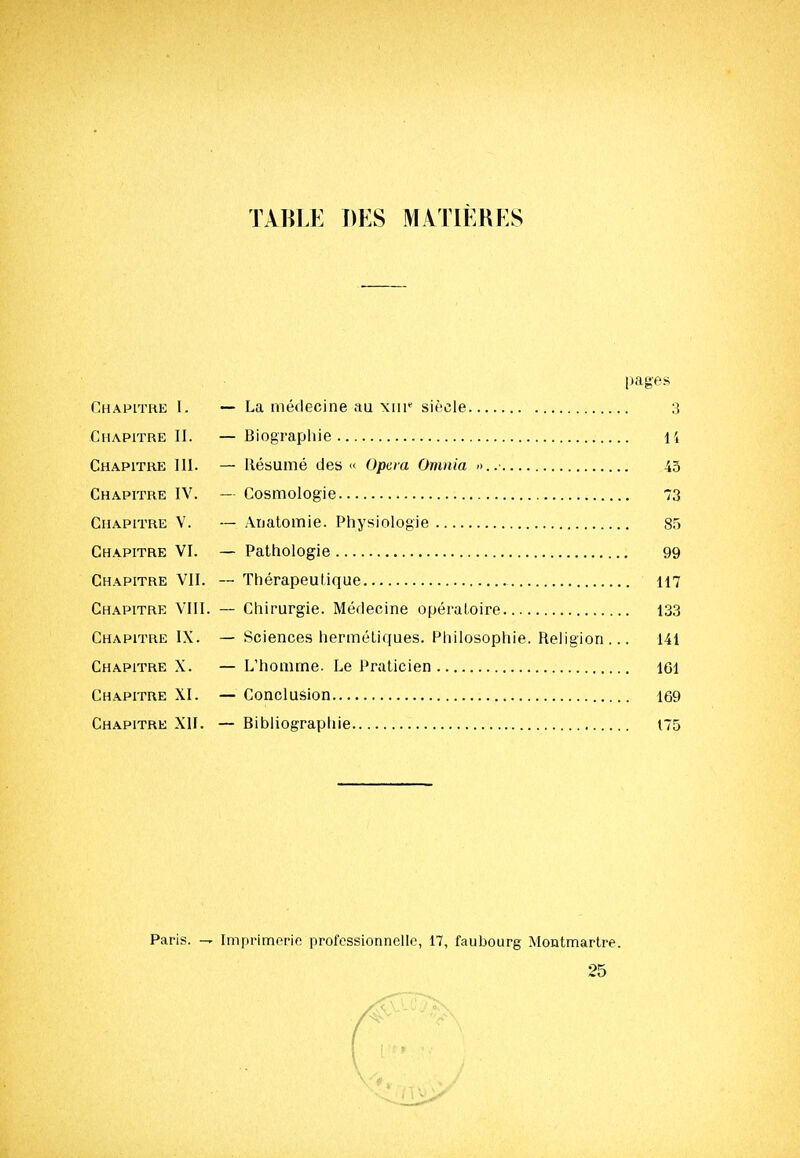 TABLE DES MATIÈRES pages Chapitre I. — La médecine au xnr siècle 3 Chapitre II. — Biographie li Chapitre III. — Résumé des « Opcm Onmia ->..• 4.5 Chapitre IV. — Cosmologie 73 Chapitre V. — Anatomie. Physiologie 8.5 Chapitre VI. — Pathologie 99 Chapitre VII. — Thérapeutique 117 Chapitre VIII. — Chirurgie. Médecine opératoire 133 Chapitre IX. — Sciences hermétiques. Philosophie. Religion... 141 Chapitre X. — L'homme. Le Praticien 161 Chapitre XI. — Conclusion 169 Chapitre XII. — Bibliographie 175 Paris. — Imprimerie professionnelle, 17, faubourg Montmartre. 25