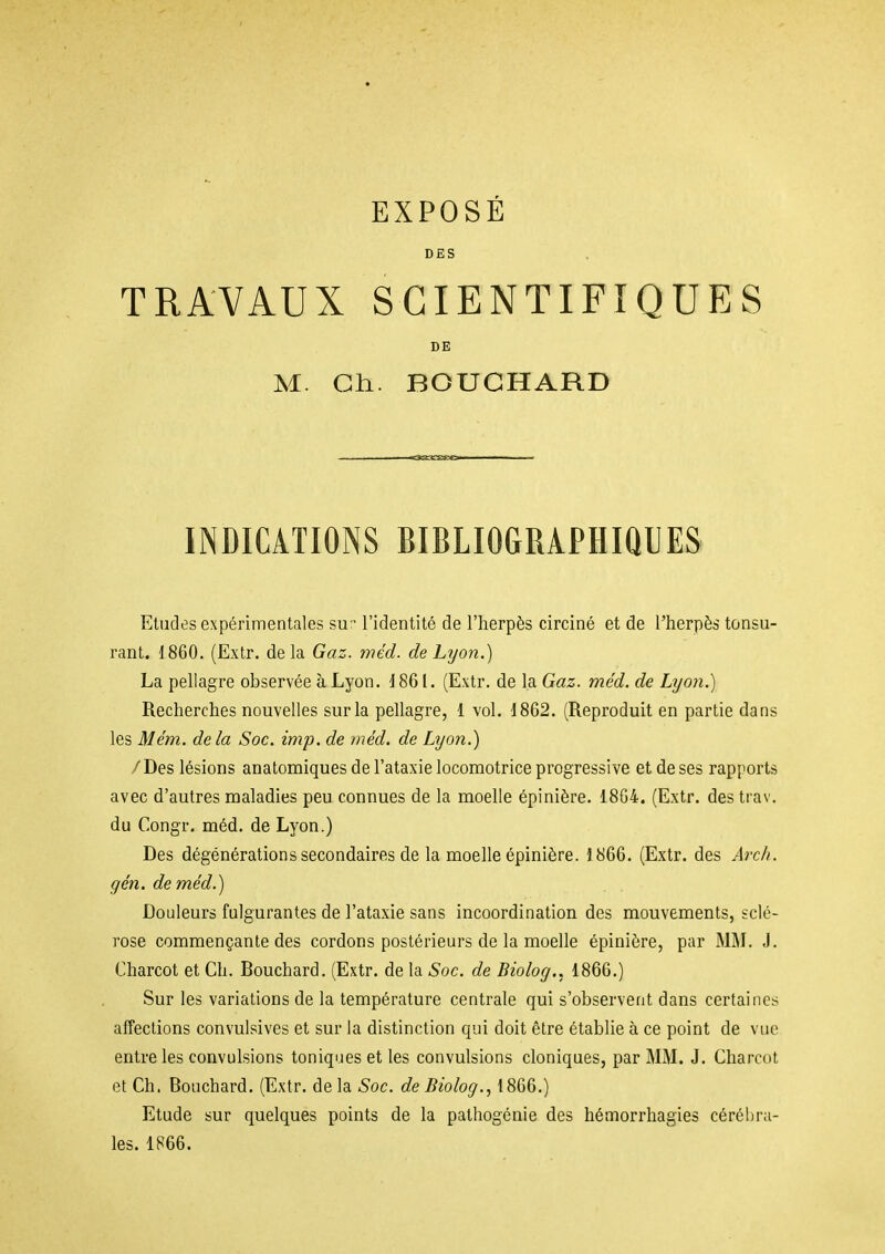 DES TRAVAUX SCIENTIFIQUES DE M. Ch. BOUCHARD INDICATIONS BIBLIOGRAPHIQUES Etudes expérimentales su:- l'identité de l'herpès circiné et de l'herpès tonsu- rant. 1860. (Extr. delà Gaz. méd. de Lyon.) La pellagre observée àLyon. 1861. (Extr. de la Gaz. méd. de Lyon.) Recherches nouvelles sur la pellagre, 1 vol. 1862. (Reproduit en partie dans les Mém. de la Soc. imp. de méd. de Lyon.) / Des lésions anatomiques de l'ataxie locomotrice progressive et de ses rapports avec d'autres maladies peu connues de la moelle épinière. 18G4. (Extr. des trav. du Congr. méd. de Lyon.) Des dégénérations secondaires de la moelle épinière. 1866. (Extr. des Arch. gén. de méd.) Douleurs fulgurantes de l'ataxie sans incoordination des mouvements, sclé- rose commençante des cordons postérieurs de la moelle épinière, par MM. J. Charcot et Ch. Bouchard. (Extr. de la Soc. de Biolog.. 1866.) Sur les variations de la température centrale qui s'observent dans certaines affections convulsives et sur la distinction qui doit être établie à ce point de vue entre les convulsions toniques et les convulsions cloniques, par MM. J. Charcot et Ch. Bouchard. (Extr. de la Soc. de Biolog., 1866.) Etude sur quelques points de la pathogénie des hémorrhagies cérébra- les. 1866.