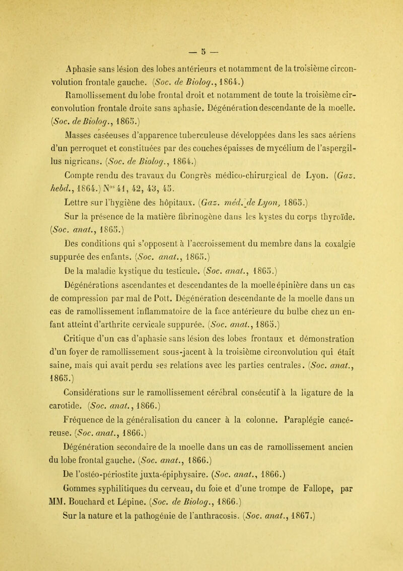Aphasie sans lésion des lobes antérieurs et notamment de la troisième circon- volution frontale gauche. [Soc. de Biolog., 1S64.) Ramollissement du lobe frontal droit et notamment de toute la troisième cir- convolution frontale droite sans aphasie. Dégénération descendante de la moelle. [Soc.deBiolog.,m^.) Masses caséeuses d'apparence tuberculeuse développées dans les sacs aériens d'un perroquet et constituées par des couches épaisses de mycélium de l'aspergil- lus nigricans. [Soc. de Biolog.^ 1864.) Compte rendu des travaux du Congrès médico-chirurgical de Lyon. [Gaz. hebcL, 1864.) N^ 41, 42, 43, 45. Lettre sur l'hygiène des hôpitaux. [Gaz. méd. de Lyon, 1865.) Sur la présence de la matière fibrinogène dans les kystes du corps thyroïde. [Soc. anat., 1865.) Des conditions qui s'opposent à l'accroissement du membre dans la coxalgie suppurée des enfants. [Soc. anat., 1865.) Delà maladie kystique du testicule. [Soc. anat., 1865.) Dégénérotions ascendantes et descendantes de la moelle épinière dans un cas de compression par mal de Polt. Dégénération descendante de la moelle dans un cas de ramollissement inflammatoire de la face antérieure du bulbe chez un en- fant atteint d'arthrite cervicale suppurée. [Soc. anat., 186o.) Critique d'un cas d'aphasie sans lésion des lobes frontaux et démonstration d'un foyer de ramollissement sous-jacent à la troisième circonvolution qui était saine, mais qui avait perdu ses relations avec les parties centrales. [Soc. anat., 1865.) Considérations sur le ramollissement cérébral consécutif à la ligature de la carotide. [Soc. anat., 1866.) Fréquence de la généralisation du cancer à la colonne. Paraplégie cancé- reuse. [Soc. anat., 1866.) Dégénération secondaire de la moelle dans un cas de ramollissement ancien du lobe frontal gauche. [Soc. anat., 1866.) De l'ostéo-périostite juxta-épiphysaire. {Soc. anat., 1866.) Gommes syphilitiques du cerveau, du foie et d'une trompe de Fallope, par MM. Bouchard et Lépine. [Soc. de Biolog., 1866.) Sur la nature et la pathogénie de l'anthracosis. [Soc. anat., 1867.)