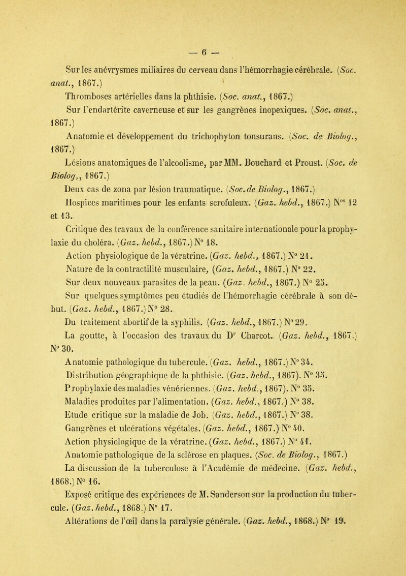 Sur les anévrysmes miliaires du cerveau dans l'hémorrhagie cérébrale. {Soc. anat., 1867.) Thromboses artérielles dans la phlhisie. {Soc. anat., 1867.) Sur l'endartérlte caverneuse et sur les gangrènes inopexiques. {Soc. anat,, 1867.) Anatomie et développement du trichophyton tonsurans. {Soc. de Biolog., 1867. ) Lésions anatomiques de l'alcoolisme, par MM. Bouchard et Proust. {Soc. de Biolog,, 1867.) Deux cas de zona par lésion traumatique. {Soc.de Biolog., 1867.) Hospices maritimes pour les enfants scrofuleux. {Gaz. hebd., 1867.) 12 et 13. Critique des travaux de la conférence sanitaire internationale pour la prophy- laxie du choléra. {Gaz. hebd., 1867.) 18. Action physiologique de lavératrine. {Gaz. hebd., 1867.) N° 21. JNature de la contractilité musculaire^ {Gaz. hebd., 1867.) N 22. Sur deux nouveaux parasites de la peau. {Gaz. hebd., 1867.) N° 23., Sur quelques symptômes peu étudiés de l'hémorrhagie cérébrale à son dé- but. {Gaz. hebd., 1867.)N°28. Du traitement abortifde la syphilis. {Gaz. hebd., 1867.) ^29. La goutte, à l'occasion des travaux du D' Charcot. {Gaz. hebd., 1867.) N 30. Anatomie pathologique du tubercule. {Gaz. hebd., 1867.) N 34. Distribution géographique de la phlhisie. {Gaz. hebd., 1867). N° 3.^. Prophylaxie des maladies vénériennes. {Gaz. hebd., 1867). N 3S. Maladies produites par l'alimentation. {Gaz. hebd.., 1867.) N 38. Etude critique sur la maladie de Job. {Gaz. hebd., 1867.) N 38. Gangrènes et ulcérations végétales. {Gaz. hebd., 1867.) N°40. Action physiologique de la vératrine. {Gaz. hebd., 1867.) N 41. Anatomie pathologique de la sclérose en plaques. {Soc. de Biolog., 1867.) La discussion de la tuberculose à l'Académie de médecine. {Gaz. hebd., 1868. ) N° 16. Exposé critique des expériences de M. Sanderson sur la production du tuber- cule. {Gaz. hebd., 1868.) N° 17. Altérations de l'œil dans la paralysie générale. {Gaz, hebd., 1868.) !N 19.