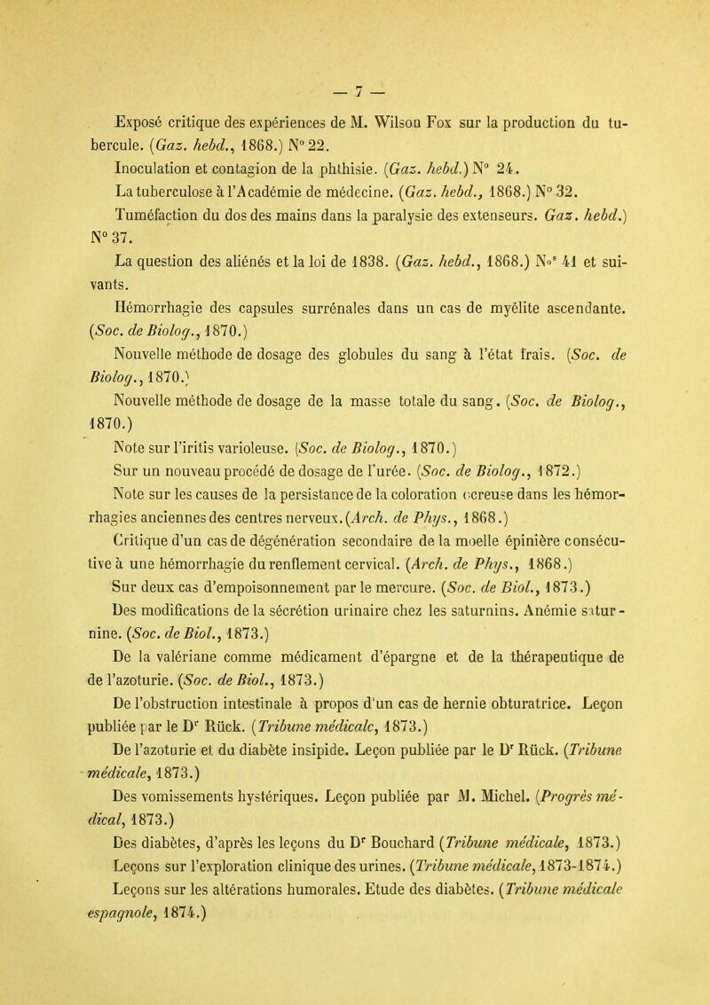 Exposé critique des expériences de M. Wilsou Fox sur la production du tu- bercule. {Gaz. hehd., 1868.) N°22. Inoculation et contagion de la phthisie. [Gaz. hebd.) N 24. La tuberculose à l'Académie de médecine. {Gaz. hebd., 1868.) N° 32. Tuméfaction du dos des mains dans la paralysie des extenseurs. Gaz. hebd.) JN° 37. La question des aliénés et la loi de 1838. {Gaz. hebd., 1868.) No' 41 et sui- vants. Héraorrhagie des capsules surrénales dans un cas de myélite ascendante. {Soc.deBiolog., 1870.) Nouvelle méthode de dosage des globules du sang à l'état frais. [Soc. de Bioloff., 1810.) Nouvelle méthode de dosage de la masse totale du sang. {Soc. de Biolog., 1870.) Note sur l'iritis varioleuse. [Soc. de Biolog., 1870.) Sur un nouveau procédé de dosage de l'urée. {Soc. de Biolog., 1872.) Note sur les causes de la persistance de la coloration ccreuse dans les hémor- rhagies anciennes des centres nerveux. (^rcA. de Phys., 1868.) Critique d'un cas de dégénération secondaire de la moelle épinière consécu- tive à une hémorrhagie du renflement cervical. {Arch. de Phys., 1868.) Sur deux cas d'empoisonnement par le mercure. {Soc. de BioL, J873.) Des modifications de la sécrétion urinaire chez les saturnins. Anémie s itur- nine. {Soc. de BioL, 1873.) De la valériane comme médicament d'épargne et de la thérapeutique de de l'azoturie. {Soc. de BioL, 1873.) De l'obstruction intestinale à propos d'un cas de hernie obturatrice. Leçon publiée par le D' Rtick. {Tribune médicale, 1873.) De l'azoturie el, du diabète insipide. Leçon publiée par le D'Riick. {Tribune, ■ médicale, 1873.) Des vomissements hystériques. Leçon publiée par J\J. Michel. {Progrès mé- dical, 1873.) Des diabètes, d'après les leçons du D Bouchard {Tribune médicale, 1873.) Leçons sur l'exploration clinique des urines. {Tribune médicale, 1873-1874.) Leçons sur les altérations humorales. Etude des diabètes. {Tribune médicale espagnole, 1874.)