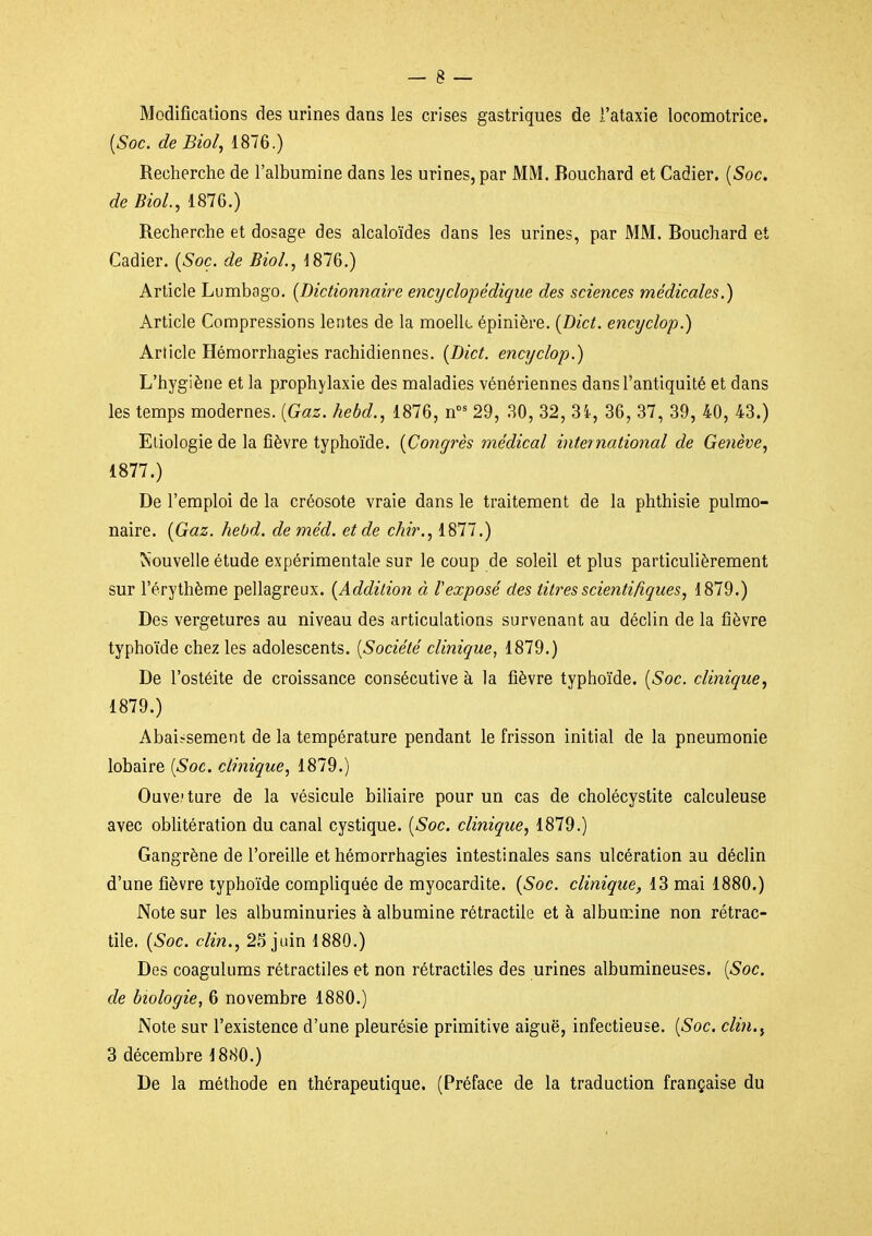 Modifications des urines dans les crises gastriques de l'ataxie locomotrice. [Soc. deBiol, 1876.) Recherche de l'albumine dans les urines, par MM. Bouchard et Cadier. {Soc. de BioL, 1876.) Recherche et dosage des alcaloïdes dans les urines, par MM. Bouchard et Cadier. [Soc. de BioL, 1876.) Article Lumbago. [Dictionnaire encyclopédique des sciences médicales.) Article Compressions lentes de la moellt. épinière. (Dict. encyclop.) Article Hémorrhagies rachidiennes. [Dict. encyclop.) L'hygiène et la prophylaxie des maladies vénériennes dans l'antiquité et dans les temps modernes. [Gaz. hebd., 1876, n^ 29, 30, 32, 3i, 36, 37, 39, 40, 43.) Eliologie de la fièvre typhoïde. [Congrès médical international de Ge7iève, 1877.) De l'emploi de la créosote vraie dans le traitement de la phthisie pulmo- naire. [Gaz. hebd. de méd. et de chir., 1877.) ^'ouvelle étude expérimentale sur le coup de soleil et plus particulièrement sur l'érythème pellagreux. [Addition à Vexposé des titres scientifiques, 1879.) Des vergetures au niveau des articulations survenant au déclin de la fièvre typhoïde chez les adolescents. [Société clinique, 1879.) De l'ostéite de croissance consécutive à la fièvre typhoïde. [Soc. clinique, 1879.) Abaissement de la température pendant le frisson initial de la pneumonie lobaire [Soc. clinique, 1879.) Ouve.'ture de la vésicule biliaire pour un cas de cholécystite calculeuse avec oblitération du canal cystique. [Soc. clinique, 1879.) Gangrène de l'oreille et hémorrhagies intestinales sans ulcération au déclin d'une fièvre typhoïde compliquée de myocardite. [Soc. clinique, 13 mai 1880.) Note sur les albuminuries à albumine rétractile et à albumine non rétrac- tile. [Soc. clin., 2.^ juin 1880.) Des coagulums rétractiles et non rétractiles des urines albumineuses. [Soc. de biologie, 6 novembre 1880.) Note sur l'existence d'une pleurésie primitive aiguë, infectieuse. [Soc. clin.^ 3 décembre 1880.) De la méthode en thérapeutique. (Préface de la traduction française du