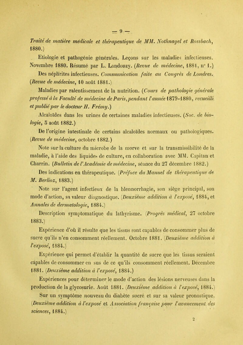 Traité de matière médicale et thérapeutique de MM. Nothnagel et Rossbach, 1880. ) Etiologie et pathogénie générales. Leçons sur les maladies infectieuses. Novembre 1880. Résumé par L. Landouzy. (Revue de médecine, 1881, n 1.) Des néphrites infectieuses. Communication faite au Congrès de Londres. [Revue de médecine, 10 août 1881.) Maladies par ralentissement de la nutrition. [Cours de pathologie générale professéàla Faculté de médecine de Paris, pendant /'année 1879-1880, recueilli et publié par le docteur H. Frémy.) Alcaloïdes dans les urines de certaines maladies infectieuses. [Soc. de bio- logie, 5 août 1882.) De l'origine intestinale de certains alcaloïdes normaux ou pathologiques. [Revue de médecine, octobre 1882.) Note sur la culture du microbe de la morve et sur la transmissibilité de la maladie, à l'aide des liquides de culture, en collaboration avec MM. Capitan et Charrin. [Bulletin de l'Académie deniédecine, séance du 27 décembre 1882.) Des indications en thérapeutique. [Préface du Manuel de thérapeutique de M. Berlioz, 1883.) Note sur l'agent infectieux de la blennorrhagie, son siège principal, son mode d'action, sa valeur diagnostique. [Deuxième addition à l'exposé, 1884, et Annales de dermatologie, 1884.) Description symptomatique du lathyrisme. [Progrès médical, 27 octobre 1883.) Expérience d'oîi il résulte que les tissus sont capables de consommer plus de sucre qu'ils n'en consomment réellement. Octobre 1881. [Deuxième addition à l'exposé, 1884.) Expérience qui permet d'établir la quantité de sucre que les tissus seraient capables de consommer en sus de ce qu'ils consomment réellement. Décembre 1881. [Deuxième addition à l'exposé, 1884.) Expériences pour déterminer le mode d'action des lésions nerveuses dans la production de la glycosurie. Août 1881. {Deuxième addition à lexposé, 1884.) Sur un symptôme nouveau du diabète sucré et sur sa valeur pronostique. [Deuxième addition à l'exposé et Association française pour l'avancement des sciences, 1884.) 2