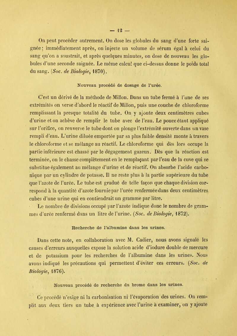 On peut procéder autrement. On dose les globules du sang d'une forte sai- gnée; immédiatement après, on injecte un volume de sérum égal à celui du sang qu'on a soustrait, et après quelques minutes^ on dose de nouveau les glo- bules d'une seconde saignée. Le même calcul que ci-dessus donne le poids total du sang. {Soc. de Biologie, 1870). Nouveau procédé de dosage de l'urée. (fest un dérivé de la méthode de Millon. Dans un tube fermé à l'une de ses extrémités on verse d'abord le réactif de Millon, puis une couche de chloroforme remplissant la presque totalité du tube. On y ajoute deux centimètres cubes d'urine et on achève de remplir le tube avec de l'eau. Le pouce étant appliqué sur l'orifice, on renverse le tube dont on plonge l'extrémité ouverte dans un vase rempli d'eau. L'urine diluée emportée par sa plus faible densité monte à travers le chloroforme et se mélange au réactif. Le chloroforme qui dès lors occupe la partie inférieure est chassé par le dégagement gazeux. Dès que la réaction est terminée, on le chasse complètement en le remplaçant par l'eau de la cuve qui se substitue également au mélange d'urine et de réactif. On absorbe l'acide carbo- nique par un cylindre de potasse. Il ne reste plus à la partie supérieure du tube que l'azote de l'urée. Le tube est gradué de telle façon que chaque division cor- respond à la quantité d'azote fournie par l'urée renfermée dans deux centimètres cubes d'une urine qui en contiendrait un gramme par litre. Le nombre de divisions occupé par l'azote indique donc le nombre de gram- mes d'urée renfermé dans un litre de l'urine. {Soc. de Biologie^ 1872). Recherche de l'albumine dans les urines. Dans cette note, en collaboration avec M. Cadier, nous avons signalé les causes d'erreurs auxquelles expose la solution acide d'iodure double de mercure et de potassium pour les recherches de l'albumine dans les urines. Nous avons indiqué les précautions qui permettent d'éviter ces erreurs. {Soc. de Biologie, 1876). , Nouveau procédé de recherche du brome dans les urines. Ce procédé n'exige ni la carbonisation ni l'évaporation des urines. On rem- plit aux deux tiers un tube à expérience avec l'urine à examiner, on y ajoute