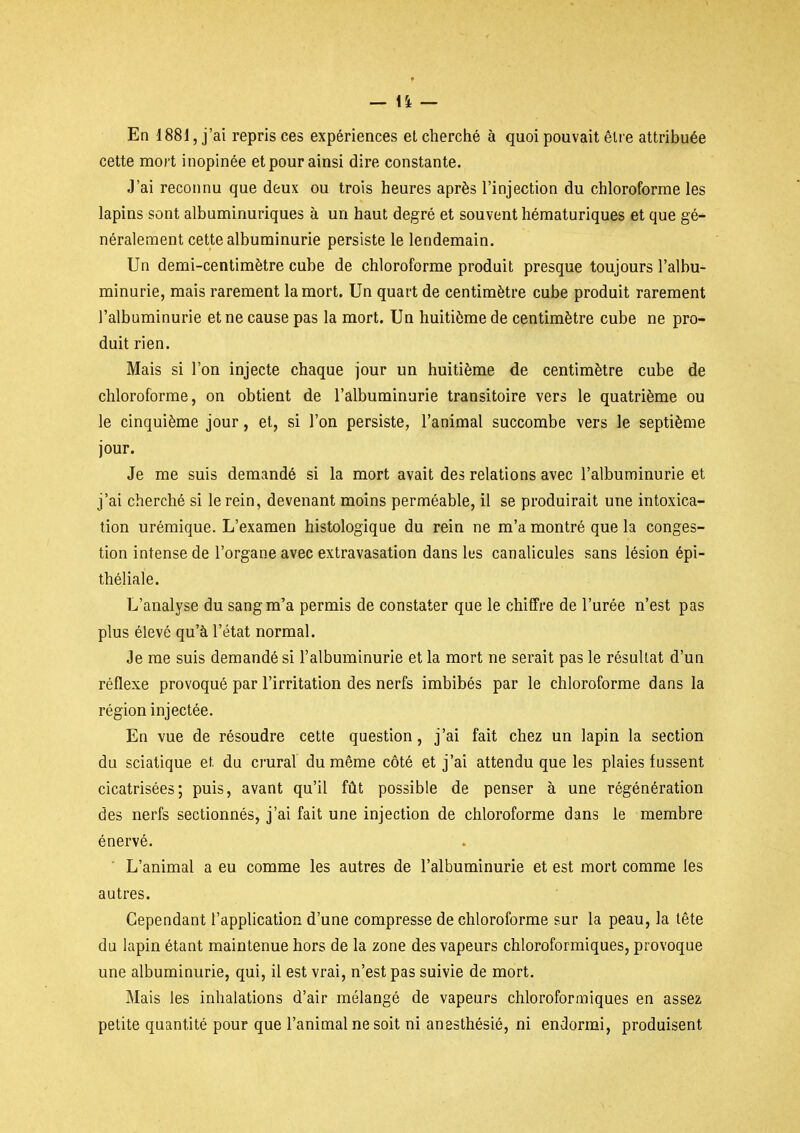 En 1881, j'ai repris ces expériences el cherché à quoi pouvait être attribuée cette mort inopinée et pour ainsi dire constante. J'ai reconnu que deux ou trois heures après l'injection du chloroforme les lapins sont albuminuriques à un haut degré et souvent hématuriques et que gé- néralement cette albuminurie persiste le lendemain. Un demi-centimètre cube de chloroforme produit presque toujours l'albu- minurie, mais rarement la mort. Un quart de centimètre cube produit rarement l'albuminurie et ne cause pas la mort. Un huitième de centimètre cube ne pro- duit rien. Mais si l'on injecte chaque jour un huitième de centimètre cube de chloroforme, on obtient de l'albuminurie transitoire vers le quatrième ou le cinquième jour, et, si l'on persiste, l'animal succombe vers le septième jour. Je me suis demandé si la mort avait des relations avec l'albuminurie et j'ai cherché si le rein, devenant moins perméable, il se produirait une intoxica- tion urémique. L'examen histologique du rein ne m'a montré que la conges- tion intense de l'organe avec extravasation dans lus canalicules sans lésion épi- théliale. L'analyse du sang m'a permis de constater que le chiffre de l'urée n'est pas plus élevé qu'à l'état normal. Je me suis demandé si l'albuminurie et la mort ne serait pas le résultat d'un réflexe provoqué par l'irritation des nerfs imbibés par le chloroforme dans la région injectée. En vue de résoudre cette question, j'ai fait chez un lapin la section du sciatique et du crural du même côté et j'ai attendu que les plaies fussent cicatrisées; puis, avant qu'il fiit possible de penser à une régénération des nerfs sectionnés, j'ai fait une injection de chloroforme dans le membre énervé. ■ L'animal a eu comme les autres de l'albuminurie et est mort comme les autres. Cependant l'application d'une compresse de chloroforme sur la peau, la tête du lapin étant maintenue hors de la zone des vapeurs chloroformiques, provoque une albuminurie, qui, il est vrai, n'est pas suivie de mort. Mais les inhalations d'air mélangé de vapeurs chloroformiques en assez petite quantité pour que l'animal ne soit ni anesthésié, ni endormi, produisent