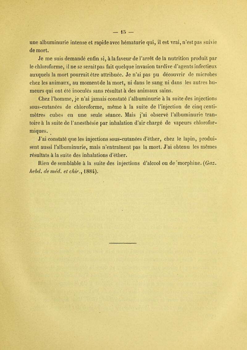 une albuminurie intense et rapide avec hématurie qui, il est vrai, n'est pas suivie de mort. Je me suis demandé enfin si, à la faveur de l'arrêt de la nutrition produit par le chloroforme, il ne se seraitpas fait quelque invasion tardive d'agents infectieux auxquels la mort pourrait être attribuée. Je n'ai pas pu découvrir de microbes chez les animaux, au momentde la mort, ni dans le sang ni dans les autres hu- meurs qui ont été inoculés sans résultat à des animaux sains. Chez l'homme, je n'ai jamais constaté l'albuminurie à la suite des injections sous-cutanées de chloroforme, même à la suite de l'injection de cinq centi- mètres cubes en une seule séance. Mais j'ai observé l'albuminurie tran- toire à la suite de l'anesthésie par inhalation d'air chargé de vapeurs chlorofor- miques. J'ai constaté que les injections sous-cutanées d'éther, chez le lapin, produi- sent aussi l'albuminurie, mais n'entraînent pas la mort. J'ai obtenu les mêmes résultats à la suite des inhalations d'éther. Rien de semblable à la suite des injections d'alcool ou de'morphine. {Gaz. hebd. de méd. et chir., 1884),