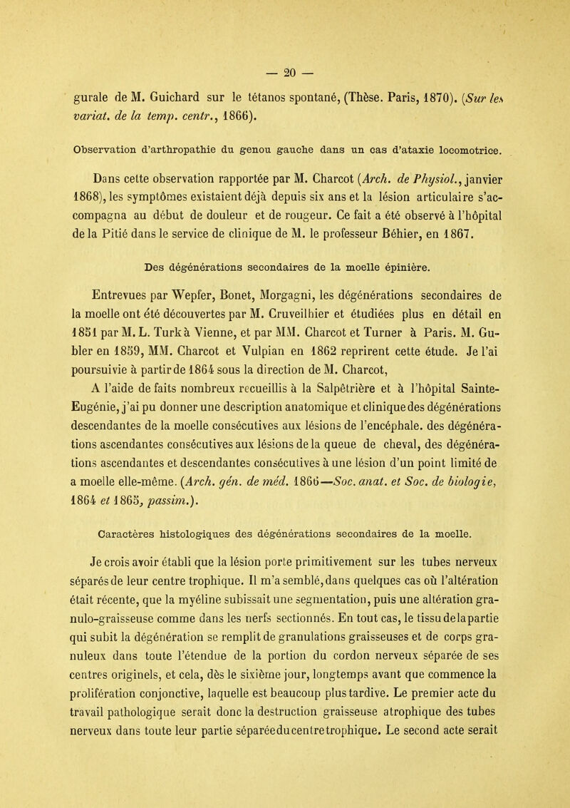 gurale de M. Guichard sur le tétanos spontané, (Thèse. Paris, 1870). [Sur les variât, de la temp. centr.^ 1866). Observation d'arthropathie du genou gauche dans un cas d'ataxie locomotrice. Dans cette observation rapportée par M. Charcot [Arch. de PhysioL,iàmier 1868), les symptômes existaient déjà depuis six ans et la lésion articulaire s'ac- compagna au début de douleur et de rougeur. Ce fait a été observé à l'hôpital de la Pitié dans le service de clinique de M. le professeur Béhier, en 1867. Des dégénérations secondaires de la moelle épinière. Entrevues par Wepfer, Bonet, Morgagni, les dégénérations secondaires de la moelle ont été découvertes par M. Cruveilhier et étudiées plus en détail en 1851 par M. L. Turkà Vienne, et par MM. Charcot et Turner à Paris. M. Gu- bler en 18S9, MM. Charcot et Vulpian en 1862 reprirent cette étude. Je l'ai poursuivie à partir de 1864 sous la direction de M. Charcot, A l'aide défaits nombreux recueillis à la Salpêtrière et à l'hôpital Sainte- Eugénie, j'ai pu donner une description anatomique et cliniquedes dégénérations descendantes de la moelle consécutives aux lésions de l'encéphale, des dégénéra- tions ascendantes consécutives aux lésions de la queue de cheval, des dégénéra- tions ascendantes et descendantes consécutives à une lésion d'un point limité de a moelle elle-même. {Arch. gén. de méd. 1866—Soc. anat. et Soc. de biologie, 1864 6^865,/jassï'm.). Caractères Mstologiques des dégénérations secondaires de la moelle. Je crois avoir établi que la lésion porte primitivement sur les tubes nerveux séparés de leur centre trophique. Il m'a semblé, dans quelques cas où l'altération était récente, que la myéline subissait une segmentation, puis une altération gra- nulo-graisseuse comme dans les nerfs sectionnés. En tout cas, le tissu delapartie qui subit la dégénération se remplit de granulations graisseuses et de corps gra- nuleux dans toute l'étendue de la portion du cordon nerveux séparée de ses centres originels, et cela, dès le sixième jour, longtemps avant que commence la prohfération conjonctive, laquelle est beaucoup plus tardive. Le premier acte du travail pathologique serait donc la destruction graisseuse a trophique des tubes nerveux dans toute leur partie séparéeducentretrophique. Le second acte serait