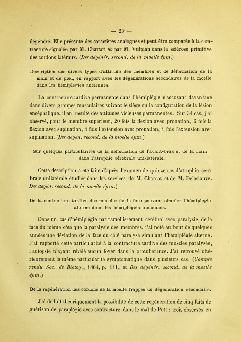 dégénéré. Elle présente des caractères analogues et {leut être comparée à la c on- tracture signalée par M. Charcot et par M. Vulpian dans la sclérose primitive des cordons latéraux. [Des dégénér. secotid. de la moelle épin.) Description des divers types d'attitude des membres et de déformation de la main et du pied, en rapport avec les dégénérations secondaires de la moelle dans les hémiplégies anciennes. La contracture tardive permanente dans l'hémiplégie s'accusant davantage dans divers groupes musculaires suivant le siège ou la configuration de la lésion encéphalique, il en résulte des attitudes vicieuses permanentes. Sur 81 cas, j'ai observé, pour le membre supérieur, 20 fois la flexion avec pronation, 6 fois la flexion avec supination, 4 fois l'extension avec pronation, 1 fois l'extension avec supination. [Des dégén. second, de la moelle épin.) Sur quelques particularités de la déformation de l'avant-bras et de la main dans l'atrophie cérébrale uni-latérale. Cette description a été faite d'après l'examen de quinze cas d'atrophie céré- brale unilatérale étudiés dans les services de M, Charcot et de M. Delasiauve. Des dégén. second, de la moelle épin.) De la contracture tardive des muscles de la face pouvant simuler l'hémiplégie alterne dans les hémiplégies anciennes. Dans un cas d'hémiplégie par ramollissement cérébral avec paralysie de la face du même côté que la paralysie des membres, j'ai noté au bout de quelques années une déviation de la face du côté paralysé simulant Thémiplégie alterne. J'ai rapporté cette particularité à la contracture tardive des muscles paralysés, l'autopsie n'ayant révélé aucun foyer dans la protubérance. J'ai retrouvé ulté- rieurement la même particularité symptomatique dans plusieurs cas. [Compte rendu Soc. de Biolog.., 1864, p. 111, et Des dégénér. second, de la moelle épin.) De la régénération des cordons de la moelle frappés de dégénération secondaire. J'ai déduit théoriquement la possibilité de cette régénération de cinq faits de guérison de paraplégie avec contracture dans le mal de Pott : trois observés en