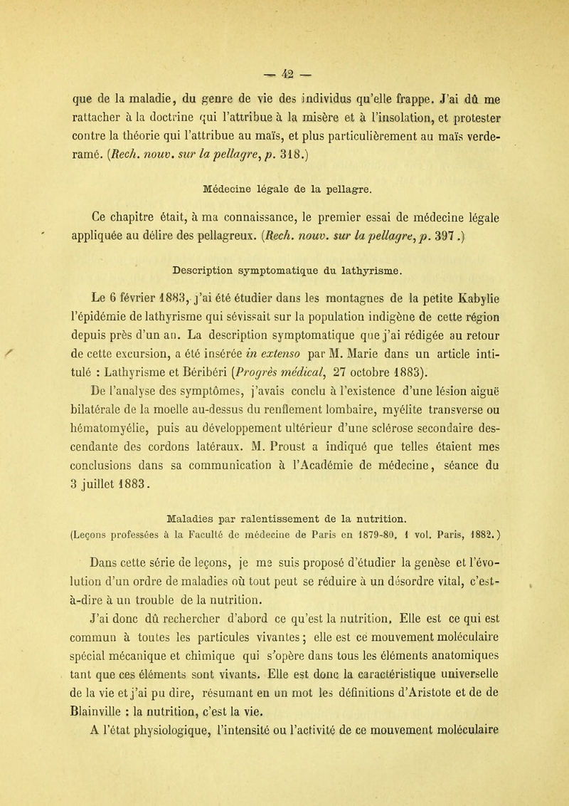 que de la maladie, du genre de vie des individus qu'elle frappe. J'ai dû me rattacher à la doctrine qui l'attribue à la misère et à l'insolation^ et protester contre la théorie qui l'attribue au maïs, et plus particulièrement au maïs verde- ramé, [Rech. nouv. sur la pellagre^ p. 318.) Médecine légale de la pellagre. Ce chapitre était, à ma connaissance, le premier essai de médecine légale appliquée au délire des pellagreux. [Rech. nouv. sur la pellagre, p. 397 .) Description symptomatique du lathyrisme. Le 6 février 1883, j'ai été étudier dans les montagnes de la petite Kabylie l'épidémie de lathyrisme qui sévissait sur la population indigène de cette région depuis près d'un an. La description symptomatique que j'ai rédigée au retour de cette excursion, a été insérée in extenso par M. Marie dans un article inti- tulé : Lathyrisme et Béribéri [Progrès médical, 27 octobre 1883). De l'analyse des symptômes, j'avais conclu à l'existence d'une lésion aiguë bilatérale de la moelle au-dessus du renflement lombaire, myélite transverse ou hématomyélie, puis au développement ultérieur d'une sclérose secondaire des- cendante des cordons latéraux. M. Proust a indiqué que telles étaient mes conclusions dans sa communication à l'Académie de médecine, séance du 3 juillet 1883. Maladies par ralentissement de la nutrition. (Leçons professées à la Faculté de médecine de Paris en 1879-80. { vol. Paris, 1882.) Dans cette série de leçons, je ms suis proposé d'étudier la genèse et l'évo- lution d'un ordre de maladies oii tout peut se réduire à un désordre vital, c'est- à-dire à un trouble de la nutrition. J'ai donc dû rechercher d'abord ce qu'est la nutrition. Elle est ce qui est commun à toutes les particules vivantes ; elle est ce mouvement moléculaire spécial mécanique et chimique qui s'opère dans tous les éléments anatomiques tant que ces éléments sont vivants. Elle est donc la caractéristique universelle de la vie et j'ai pu dire, résumant en un mot les définitions d'Aristote et de de Blainvihe : la nutrition, c'est la vie. A l'état physiologique, l'intensité ou l'activité de ce mouvement moléculaire