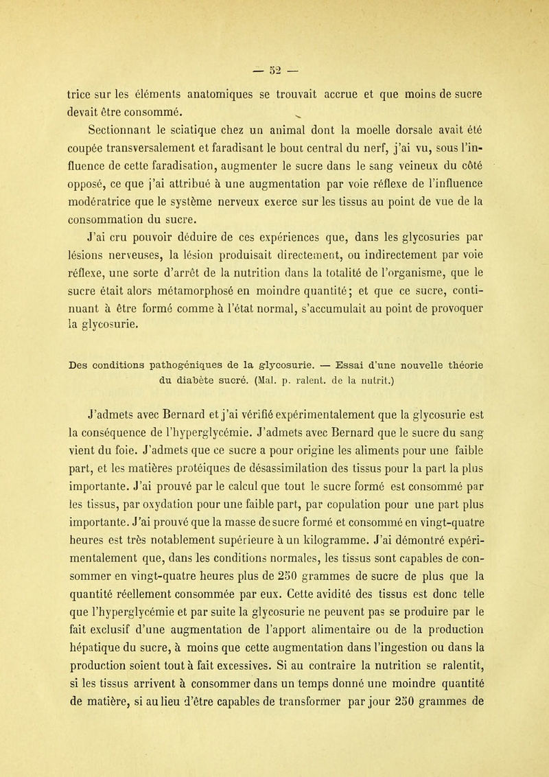 trice sur les éléments anatomiques se trouvait accrue et que moins de sucre devait être consommé. Sectionnant le sciatique chez un animal dont la moelle dorsale avait été coupée transversalement et faradisant le bout central du nerf, j'ai vu, sous l'in- fluence de cette faradisation, augmenter le sucre dans le sang veineux du côté opposé, ce que j'ai attribué à une augmentation par voie réflexe de l'influence modératrice que le système nerveux exerce sur les tissus au point de vue de la consommation du sucre. J'ai cru pouvoir déduire de ces expériences que, dans les glycosuries par lésions nerveuses, la lésion produisait directement, ou indirectement par voie réflexe, une sorte d'arrêt de la nutrition dans la totalité de l'organisme, que le sucre était alors métamorphosé en moindre quantité ; et que ce sucre, conti- nuant à être formé comme à l'état normal, s'accumulait au point de provoquer la glycosurie. Des conditions pathogéniques de la glycosurie. — Essai d'une nouvelle théorie du diabète sucré. (Mal. p. raient, de la nutrit.) J'admets avec Bernard et j'ai vérifié expérimentalement que la glycosurie est la conséquence de l'hyperglycémie. J'admets avec Bernard que le sucre du sang vient du foie. J'admets que ce sucre a pour origine les aliments pour une faible part, et les matières protéiques de désassimilation des tissus pour la part la plus importante. J'ai prouvé par le calcul que tout le sucre formé est consommé par les tissus, par oxydation pour une faible part, par copulation pour une part plus importante. J'ai prouvé que la masse de sucre formé et consommé en vingt-quatre heures est très notablement supérieure à un kilogramme. J'ai démontré expéri- mentalement que, dans les conditions normales, les tissus sont capables de con- sommer en vingt-quatre heures plus de 2S0 grammes de sucre de plus que la quantité réellement consommée par eux. Cette avidité des tissus est donc telle que l'hyperglycémie et par suite la glycosurie ne peuvent pas se produire par le fait exclusif d'une augmentation de l'apport alimentaire ou de la production hépatique du sucre, à moins que cette augmentation dans l'ingestion ou dans la production soient tout à fait excessives. Si au contraire la nutrition se ralentit, si les tissus arrivent à consommer dans un temps donné une moindre quantité de matière, si au lieu d'être capables de transformer par jour 230 grammes de