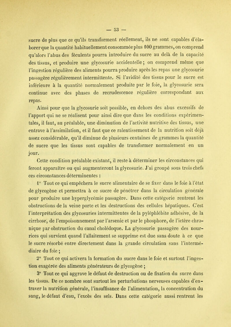 sucre de plus que ce qu'ils transforment réellement, ils ne sont capables d'éla- borer que la quantité habituellement consommée plus 100 grammes, on comprend qu'alors l'abus des féculents pourra introduire du sucre au delà de la capacité des tissus, et produire une glycosurie accidentelle ; on comprend même que l'ingestion régulière des aliments pourra produire après les repas une glycosurie passagère régulièrement intermittente. Si l'avidité des tissus pour le sucre est inférieure à la quantité normalement produite par le foie, la glycosurie sera continue avec des phases de recrudescence régulière correspondant aux repas. Ainsi pour que la glycosurie soit possible, en dehors des abus excessifs de l'apport qui ne se réalisent pour ainsi dire que dans les conditions expérimen- tales, il faut, au préalable, une diminution de l'activité nutritive des tissus, une entrave à l'assimilation, et il faut que ce ralentissement de la nutrition soit déjà assez considérable, qu'il diminue de plusieurs centaines de grammes la quantité de sucre que les tissus sont capables de transformer normalement en un jour. Cette condition préalable existant, il reste à déterminer les circonstances qui feront apparaître ou qui augmenteront la glycosurie. J'ai groupé sous trois chefs ces circonstances déterminentes : 1 Tout ce qui empêchera le sucre alimentaire de se fixer dans le foie à l'état de glycogène et permettra h ce sucre de pénétrer dans la circulation générale pour produire une hyperglycémie passagère. Dans cette catégorie rentrent les obstructions de la veine porte et les destructions des cellules hépatiques. C'est l'interprétation des glycosuries intermittentes de la pyléphlébite adhésive, de la cirrhose, de l'empoisonnement par l'arsenic et par le phosphore, de l'ictère chro- nique par obstruction du canal cholédoque. La glycosurie passagère des nour- rices qui survient quand l'allaitement se supprime est due sans doute à ce que le sucre résorbé entre directement dans la grande circulation sans l'intermé- diaire du foie ; 2 Tout ce qui activera la formation du sucre dans le foie et surtout l'inges- tion exagérée des aliments générateurs de glycogène ; 3° Tout ce qui aggrave le défaut de destruction ou de fixation du sucre dans les tissus. De ce nombre sont surtout les perturbations nerveuses capables d'en- traver la nutrition générale, l'insuffisance de l'alimentation, la concentration du sang, le défaut d'eau, l'excès des sels. Dans cette catégorie aussi rentrent les