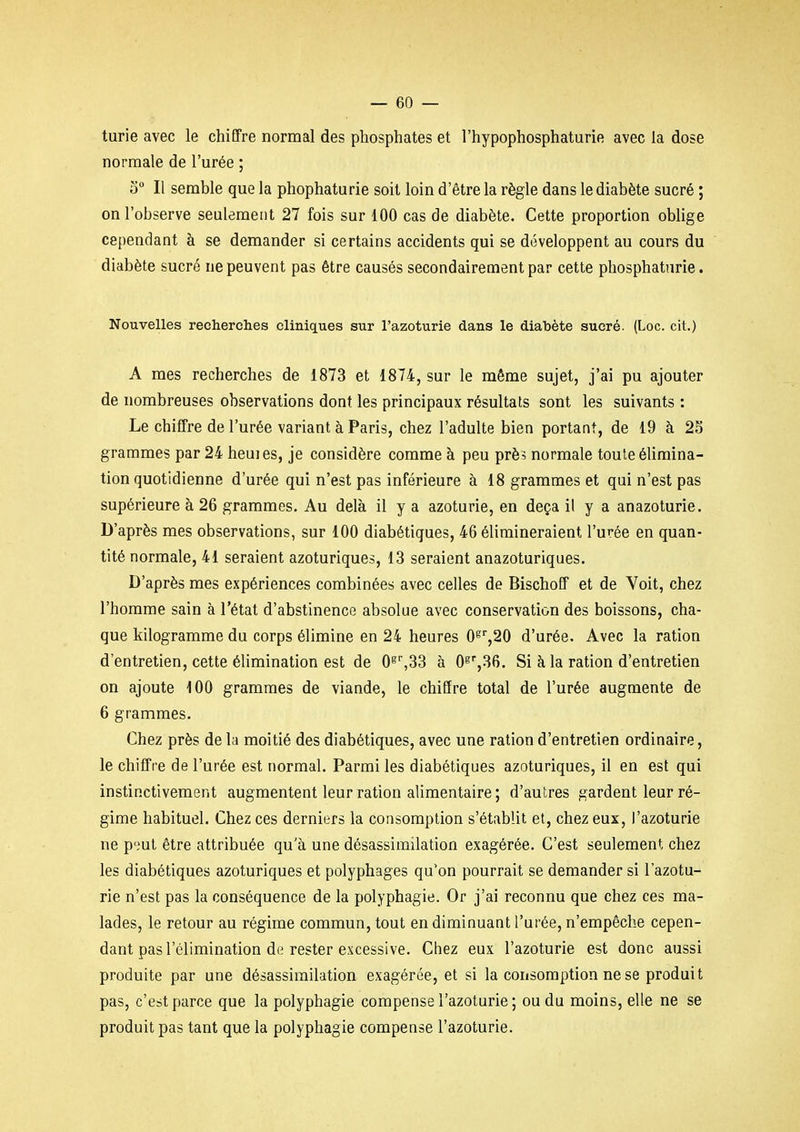 turie avec le chifTre normal des phosphates et l'hypophosphaturie avec la dose normale de l'urée ; 0° Il semble que la phophaturie soit loin d'être la règle dans le diabète sucré ; on l'observe seulement 27 fois sur 100 cas de diabète. Cette proportion oblige cependant à se demander si certains accidents qui se développent au cours du diabète sucré ne peuvent pas être causés secondairement par cette phosphatnrie. Nouvelles recherches cliniques sur l'azoturie dans le diabète sucré. (Loc. cit.) A mes recherches de 1873 et 1874, sur le même sujet, j'ai pu ajouter de nombreuses observations dont les principaux résultats sont les suivants : Le chiffre de l'urée variant à Paris, chez l'adulte bien portant, de 19 à 25 grammes par 24 heuies, je considère comme à peu près normale toule élimina- tion quotidienne d'urée qui n'est pas inférieure à 18 grammes et qui n'est pas supérieure à 26 grammes. Au delà il y a azoturie, en deçà il y a anazoturie. D'après mes observations, sur 100 diabétiques, 46 élimineraient l'urée en quan- tité normale, 41 seraient azoturiques, 13 seraient anazoturiques. D'après mes expériences combinées avec celles de Bischoff et de Voit, chez l'homme sain à l'état d'abstinence absolue avec conservation des boissons, cha- que kilogramme du corps élimine en 24 heures 0^'',20 d'urée. Avec la ration d'entretien, cette élimination est de 0^',33 à O^^Sfi. Si à la ration d'entretien on ajoute 100 grammes de viande, le chiffre total de l'urée augmente de 6 grammes. Chez près de la moitié des diabétiques, avec une ration d'entretien ordinaire, le chiffre de l'urée est normal. Parmi les diabétiques azoturiques, il en est qui instinctivement augmentent leur ration alimentaire ; d'autres gardent leur ré- gime habituel. Chez ces derniers la consomption s'établit et, chez eux, l'azoturie ne p'.'ul être attribuée qu'à une désassimilation exagérée. C'est seulement chez les diabétiques azoturiques et polyphages qu'on pourrait se demander si l'azotu- rie n'est pas la conséquence de la polyphagie. Or j'ai reconnu que chez ces ma- lades, le retour au régime commun, tout en diminuant l'urée, n'empêche cepen- dant pas l'élimination de rester excessive. Chez eux l'azoturie est donc aussi produite par une désassimilation exagérée, et si la consomption ne se produit pas, c'est parce que la polyphagie compense l'azoturie ; ou du moins, elle ne se produit pas tant que la polyphagie compense l'azoturie.