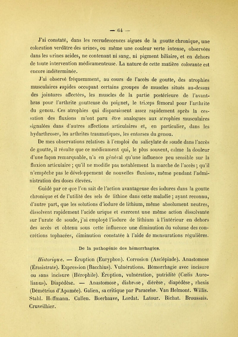 J'ai constaté, dans les recrudescences aiguës de la goutte chronique, une coloration verdâtre des urines, ou même une couleur verte intense, observées dans les urines acides, ne contenant ni sang, ni pigment biliaire, et en dehors de toute intervention médicamenteuse. La nature de cette matière colorante est encore indéterminée. J'ai observé fréquemment, au cours de l'accès de goutte, des atrophies musculaires rapides occupant certains groupes de muscles situés au-dessus des jointures affectées, les muscles de la partie postérieure de l'avant- bras pour l'arthrite goutteuse du poignet, le triceps fémoral pour Tarlhiite du genou. Ces atrophies qui disparaissent assez rapidement après la ces- sation des fluxions m'ont paru être analogues aux atrophies musculaires signalées dans d'autres aff'ections articulaires et, en particulier, dans les hydarthroses, les arthrites traumatiques, les entorses du genou. De mes observations relatives à l'emploi du salicylate de soude dans l'accès de goutte, il résulte que ce médicament qui, le plus souvent, calme la douleur d'une façon remarquable, n'a en général qu'une influence peu sensible sur la fluxion articulaire ; qu'il ne moditîe pas notablement la marche de l'accès ; qu'il n'empêche pas le développement de nouvelles fluxions, môme pendant l'admi- nistration des doses élevées. Guidé par ce que l'on sait de Taction avantageuse des iodures dans la goutte chronique et de l'utilité des sels de lithine dans cette maladie ; ayant reconnu, d'autre part, que les solutions d'iodure de lithium, même absolument neutres, dissolvent rapidement l'acide urique et exercent une même action dissolvante sur l'urate de soude, j'ai employé l'iodure de lithium à l'intérieur en dehors des accès et obtenu sous cette influence une diminution du volume des con- crétions tophacées, diminution constatée à l'aide de mensurations régulières. De la pathogénie des hémorrhagies. Historique. — Éruption (Euryphon). Corrosion (Asclépiade). Anastomose (Érasistrate). Expression (Bacchius). Vulnérations. Hémorrhagie avec incisure ou sans incisure (Hérophile). Éruption, vulnération, putridité (Cœlis Aure- lianus). Diapédèse. — Anastomose, diabrose, diérèse, diapédèse, rhexis (Démétrius d'Apamée). Galien, sa critique par Paracelse. Van flelmonf. Willis. Stahl. HufTmann. Cullen. Boerhaave, Lordat. Latour. Bichat. Broussais. Cruveilhier.