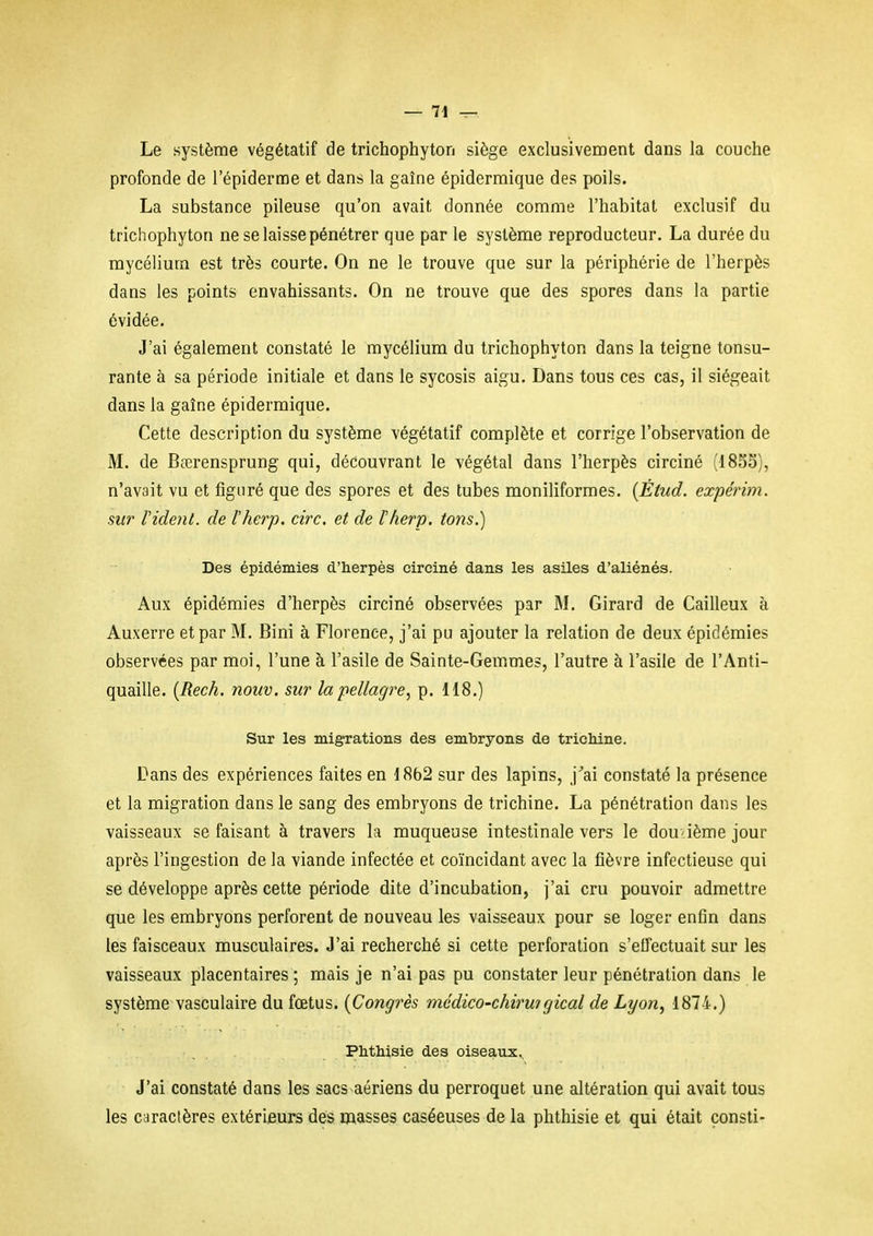 Le système végétatif de trichophyton siège exclusivement dans la couche profonde de l'épiderme et dans la gaine épidermique des poils. La substance pileuse qu'on avait donnée comme l'habitat exclusif du trichophyton ne se laisse pénétrer que par le système reproducteur. La durée du mycélium est très courte. On ne le trouve que sur la périphérie de l'herpès dans les points envahissants. On ne trouve que des spores dans la partie évidée. J'ai également constaté le mycélium du trichophyton dans la teigne tonsu- rante à sa période initiale et dans le sycosis aigu. Dans tous ces cas, il siégeait dans la gaîne épidermique. Cette description du système végétatif complète et corrige l'observation de M. de Bœrensprung qui, découvrant le végétal dans l'herpès circiné (18SS), n'avait vu et figuré que des spores et des tubes moniliformes. {Étud. expérim. sur Vident, de l'herp. cire, et de ïherp. tons.) Des épidémies d'herpès circiné dans les asiles d'aliénés. Aux épidémies d'herpès circiné observées par M. Girard de Cailleux à Auxerre et par M. Bini à Florence, j'ai pu ajouter la relation de deux épidémies observées par moi, l'une à l'asile de Sainte-Gemmes, l'autre à l'asile de l'Anti- quaille. {Rech. nouv. sur la pellagre, p. 118.) Sur les migrations des embryons de trichine. Dans des expériences faites en 1862 sur des lapins, j'ai constaté la présence et la migration dans le sang des embryons de trichine. La pénétration dans les vaisseaux se faisant à travers la muqueuse intestinale vers le dou-ième jour après l'ingestion de la viande infectée et coïncidant avec la fièvre infectieuse qui se développe après cette période dite d'incubation, j'ai cru pouvoir admettre que les embryons perforent de nouveau les vaisseaux pour se loger enfin dans les faisceaux musculaires. J'ai recherché si cette perforation s'effectuait sur les vaisseaux placentaires ; mais je n'ai pas pu constater leur pénétration dans le système vasculaire du fœtus. {Congrès médico-chiru?gical de Lyon^ 1874.) Phthisie des oiseaux.. J'ai constaté dans les sacs aériens du perroquet une altération qui avait tous les caractères extériieurs des masses caséeuses de la phthisie et qui était çonsti-