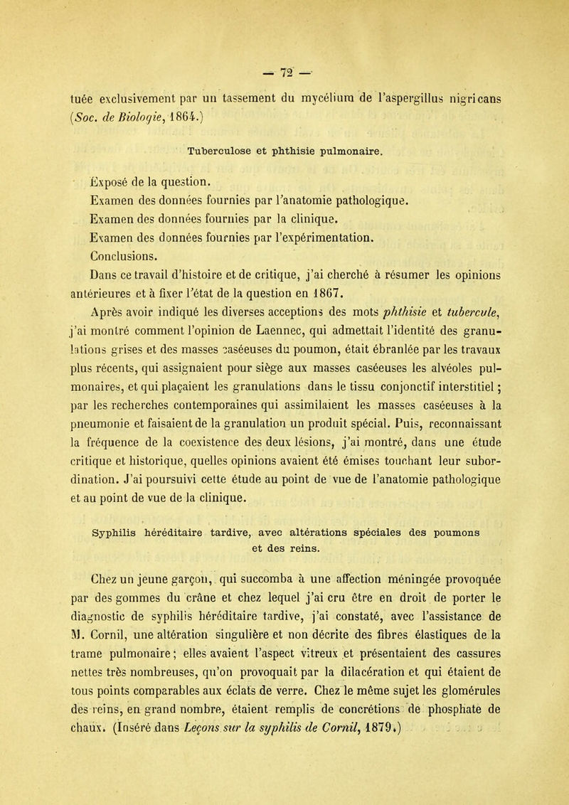 tuée exclusivement par un tassement du mycélium de l'aspergillus nigricans {Soc. de Biologie, iSQi.) Tuberculose et phthisie pulmonaire. Exposé de la question. Exam^en des données fournies par Tanatomie pathologique. Examendes données fournies par la clinique. Examen des données fournies par l'expérimentation. Conclusions. Dans ce travail d'histoire et de critique, j'ai cherché à résumer les opinions antérieures et à fixer Tétat de la question en 1867. Après avoir indiqué les diverses acceptions des mots phthisie et tubercule, j'ai montré comment l'opinion de Laennec, qui admettait l'identité des granu- lations grises et des masses ^aséeuses du poumon, était ébranlée par les travaux plus récents, qui assignaient pour siège aux masses caséeuses les alvéoles pul- monaires, et qui plaçaient les granulations dans le tissu conjonctif interstitiel ; par les recherches contemporaines qui assimilaient les masses caséeuses à la pneumonie et faisaient de la granulation un produit spécial. Puis, reconnaissant la fréquence delà coexistence des deux lésions, j'ai montré, dans une étude critique et historique, quelles opinions avaient été émises touchant leur subor- dination. J'ai poursuivi celte étude au point de vue de l'anatomie pathologique et au point de vue de la clinique. Syphilis héréditaire tardive, avec altérations spéciales des poumons et des reins. Chez un jeune garçon, qui succomba à une affection méningée provoquée par des gommes du crâne et chez lequel j'ai cru être en droit de porter le diagnostic de syphilis héréditaire tardive, j'ai constaté, avec l'assistance de M. Cornil, une altération singulière et non décrite des fibres élastiques de la trame pulmonaire ; elles avaient l'aspect vitreux et présentaient des cassures nettes très nombreuses, qu'on provoquait par la dilacération et qui étaient de tous points comparables aux éclats de verre. Chez le même sujet les glomérules des reins, en grand nombre, étaient remplis de concrétions de phosphate de chaux. {Inséré àans Leçons sur la syphilis de Cornil, 1819*)