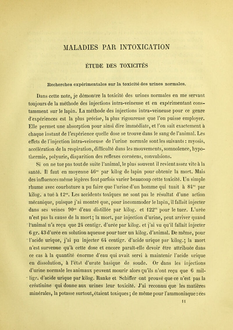 MALADIES PAR INTOXICATION ÉTUDE DES TOXICITÉS Recherches expérimentales sur la toxicité des urines normales. Dans cette note, je démontre la toxicité des urines normales en me servant toujours de la méthode des injections intra-veineuse et en expérimentant cons- tamment sur le lapin. La méthode des injections intra-veineuse pour ce genre d'expériences est la plus précise, la plus rigoureuse que l'on puisse employer. Elle permet une absorption pour ainsi dire immédiate, et l'on sait exactement à chaque instant de l'expérience quelle dose se trouve dans le sang de l'animal. Les effets de l'injection intra-veineuse de l'urine normale sont les suivants : myosis, accélération de la respiration, difficulté dans les mouvements, somnolence, hypo- thermie, polyarie, disparition des réflexes cornéens, convulsions. Si on ne tue pas tout de suite l'animal, le plus souvent il revient assez vite à la santé. Il faut en moyenne 46 par kilog de lapin pour obtenir la mort. Mais des influences même légères font parfois varier beaucoup cette toxicité. Un simple rhume avec courbature a pu faire que l'urine d'un homme qui tuait à 84 par kilog. a tué à 12. Les accidents toxiques ne sont pas le résultat d'une action mécanique, puisque j'ai montré que, pour incommoder le lapin, il fallait injecter dans ses veines 90 d'eau distillée par kilog. et 122 pour le tuer. L'urée n'est pas la cause de la mort; la mort, par injection d'urine, peut aniver quand l'animal n'a reçu que 24 centigr. d'urée par kilog. et j'ai vu qu'il fallait injecter 6 gr. 43 d'urée en solution aqueuse pour tuer un kilog. d'animal. De même, pour 'l'acide urique, j'ai pu injecter 64 centigr. d'acide urique par kilog.; la mort n'est survenue qu'à cette dose et encore paraît-elle devoir être attribuée dans ce cas à la quantité énorme d'eau qui avait servi à maintenir l'acide urique en dissolution, à l'état d'urate basique de soude. Or dans les injections d'urine normale les animaux peuvent mourir alors qu'ils n'ont reçu que 6 mil- ' ligr. d'acide urique par kilog. Ranke et Schiffer ont prouvé que ce n'est pas la créatinine qui donne aux urines leur toxicité. J'ai reconnu que les matières minérales, la potasse surtout, étaient toxiques ; de même pour l'ammoniaque : ces 11