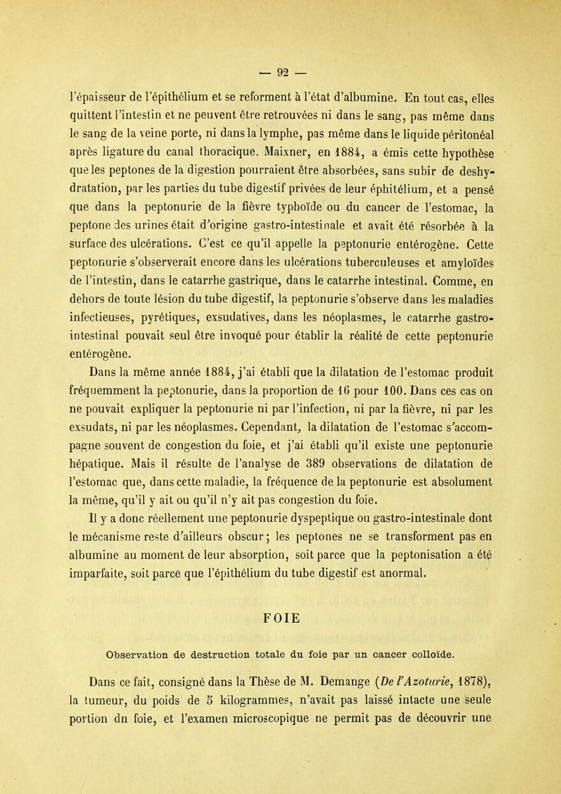 l'épaisseur de l'épithélium et se reforment à l'état d'albumine. En tout cas, elles quittent l'intestin et ne peuvent être retrouvées ni dans le sang, pas même dans le sang de la veine porte, ni dans la lymphe, pas même dans le liquide péritonéal après ligature du canal thoracique. Maixner, en 1884, a émis cette hypothèse que les peptones de la digestion pourraient être absorbées, sans subir de deshy- dratation, par les parties du tube digestif privées de leur éphitélium, et a pensé que dans la peptonurie de la fièvre typhoïde ou du cancer de l'estomac, la peptone des urines était d'origine gastro-intestinale et avait été résorbée à la surface des ulcérations. C'est ce qu'il appelle la peptonurie entérogène. Cette peptonurie s'observerait encore dans les ulcérations tuberculeuses et amyloïdes de l'intestin, dans le catarrhe gastrique, dans le catarrhe intestinal. Comme, en dehors de toute lésion du tube digestif, la peptonurie s'observe dans les maladies infectieuses, pyrétiques, exsudatives, dans les néoplasmes, le catarrhe gastro- intestinal pouvait seul être invoqué pour établir la réalité de cette peptonurie entérogène. Dans la même année 1884, j'ai établi que la dilatation de l'estomac produit fréquemment la peptonurie, dans la proportion de 16 pour 100. Dans ces cas on ne pouvait expliquer la peptonurie ni par l'infection, ni par la fièvre, ni par les exsudats, ni par les néoplasmes. Cependant^ la dilatation de l'estomac s'accom- pagne souvent de congestion du foie, et j'ai établi qu'il existe une peptonurie hépatique. Mais il résulte de l'analyse de 389 observations de dilatation de l'estomac que, dans cette maladie, la fréquence delà peptonurie est absolument la même, qu'il y ait ou qu'il n'y ait pas congestion du foie. Il y a donc réellement une peptonurie dyspeptique ou gastro-intestinale dont le mécanisme reste d'ailleurs obscur ; les peptones ne se transforment pas en albumine au moment de leur absorption, soit parce que la peptonisation a été imparfaite, soit parcé que l'épithélium du tube digestif est anormal. FOIE Observation de destruction totale du foie par un cancer colloïde. Dans ce fait, consigné dans la Thèse de M. Démange {De l'Azotarie, 1878), la tumeur, du poids de S kilogrammes, n'avait pas laissé intacte une seule portion dn foie, et l'examen microscopique ne permit pas de découvrir une