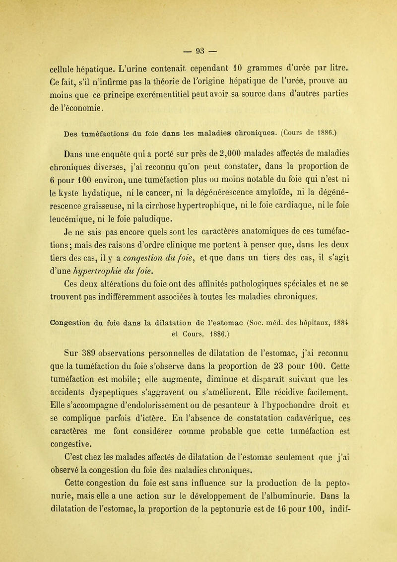 cellule hépatique. L'urine contenait, cependant 10 grammes d'urée par litre. Ce fait, s'il n'infirme pas la théorie de Torigine hépatique de l'urée, prouve au moins que ce principe excrémentitiel peut avoir sa source dans d'autres parties de l'économie. Des tuméfactions du foie dans les maladies chroniques. (Cours de 1886.) Dans une enquête qui a porté sur près de 2,000 malades affectés de maladies chroniques diverses, j'ai reconnu qu'on peut constater, dans la proportion de 6 pour 100 environ, une tuméfaction plus ou moins notable du foie qui n'est ni le kyste hydatique, ni le cancer, ni la dégénérescence amyloïde, ni la dégéné- rescence graisseuse, ni la cirrhose hypertrophique, ni le foie cardiaque, ni le foie leucémique, ni le foie paludique. Je ne sais pas encore quels sont les caractères anatomiques de ces tuméfac- tions; mais des raisons d'ordre clinique me portent à penser que, dans les deux tiers des cas, il y a congestion du foie, et que dans un tiers des cas, il s'agit d'une hypertrophie du foie. Ces deux altérations du foie ont des affinités pathologiques spéciales et ne se trouvent pas indifféremment associées à toutes les maladies chroniques. Congestion du foie dans la dilatation de l'estomac (Soc. méd. des hôpitaux, 188i et Cours, 1886.) Sur 389 observations personnelles de dilatation de l'estomac, j'ai reconnu que la tuméfaction du foie s'observe dans la proportion de 23 pour 100. Cette tuméfaction est mobile; elle augmente, diminue et disparaît suivant que les accidents dyspeptiques s'aggravent ou s'améliorent. Elle récidive facilement. Elle s'accompagne d'endolorissement ou de pesanteur à l'hypochondre droit et se complique parfois d'ictère. En l'absence de constatation cadavérique, ces caractères me font considérer comme probable que cette tuméfaction est congestive. C'est chez les malades affectés de dilatation de l'estomac seulement que j'ai observé la congestion du foie des maladies chroniques. Cette congestion du foie est sans influence sur la production de la pepto- nurie, mais elle a une action sur le développement de l'albuminurie. Dans la dilatation de l'estomac, la proportion de la peptonurie est de 16 pour 100, indif-