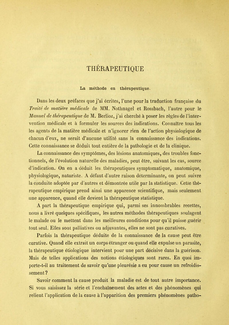 THÉRAPEUTIQUE La métliode en thérapeutique. Dans les deux préfaces que j'ai écrites, l'une pour la traduction française du Traité de matière médicale de MM. Nothnagel et Rossbach, l'autre pour le Manuel de thérapeutique de M. Berlioz, j'ai cherché à poser les règles de l'inter- vention médicale et à formuler les sources des indications. Connaître tous les les agents de la matière médicale et n'ignorer rien de l'action physiologique de chacun d'eux, ne serait d'aucune utilité sans la connaissance des indications. Cette connaissance se déduit tout entière de la pathologie et de la clinique. La connaissance des symptômes, des lésions anatomiques, des troubles fonc- tionnels, de l'évolution naturelle des maladies, peut être, suivant les cas, source d'indication. On en a déduit les thérapeutiques symptomatique, anatomique, physiologique, naturiste. A défaut d'autre raison déterminante, on peut suivre la conduite adoptée par d'autres et démontrée utile par la statistique. Cette thé- rapeutique empirique prend ainsi une apparence scientifique, mais seulement une apparence, quand elle devient la thérapeutique statistique. A part la thérapeutique empirique qui, parmi ses innombrables recettes, nous a livré quelques spécifiques, les autres méthodes thérapeutiques soulagent le malade ou le mettent dans les meilleures conditions pour qu'il puisse guérir tout seul. Elles sont palliatives ou adjuvantes, elles ne sont pas curatives. Parfois la thérapeutique déduite de la connaissance de la cause peut être curative. Quand elle extrait un corps étranger ou quand elle expulse un parasite, la thérapeutique étiologique intervient pour une part décisive dans la guérison. Mais de telles applications des notions étiologiques sont rares. En quoi im- porte-t-il au traitement de savoir qu''une pleurésie a eu pour cause un refroidis- sement ? Savoir comment la cause produit la maladie est de tout autre importance. Si vous saisissez la série et l'enchaînement des actes et des phénomènes qui relient l'application de la cause à l'apparition des premiers phénomènes patho-