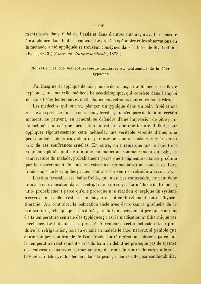 ments isolés dans Vidal de Cassis et dans d'autres auteurs, n'avait pas encore été appliquée dans toute sa rigueur. Le procédé opératoire et les observations où la méthode a été appliquée se trouvent consignés dans la thèse de M. Lesbini. (Paris, d873.) {Cours de clinique médicale, 1873.) Nouvelle méthode l)alnéotliérapique appliquée au traitement de la fièvre typhoïde. J'ai imaginé et appliqué depuis plus de deux ans, au traitement de la fièvre typhoïde, une nouvelle méthode balnéo-thérapique, qui consiste dans l'emploi de bains tièdes lentement et méthodiquement refroidis tout en restant tièdes. Les médecins qui ont vu plonger un typhique dans un bain froid et ont assisté au spectacle du frisson violent, terrible, qui s'empare de lui à un certain moment, ne peuvent, en général, se défendre d'une impression de pitié pour l'infortuné soumis à une médication qui est presque une torture. Il faut, pour appliquer rigoureusement cette méthode, une véritable sérénité d'âme, que peut donner seule la conviction de garantir presque au malade la guérison au prix de ces souffrances cruelles. En outre, on a remarqué que le bain froid augmente plutôt qu'il ne diminue, au moins au commencement du bain, la température du malade, probablement parce que l'olighémie cutanée produite par le resserrement de tous les vaisseaux téguraentaires au contact de l'eau froide empêche le sang des parties centrales de venir se refroidir à la surface. L'action favorable des bains froids, qui n'est pas contestable, ne peut donc trouver son explication dans la réfrigération du corps. La méthode de Brand est utile probablement parce qu'elle provoque une réaction énergique du système n erveux ; mais elle n'est pas un moyen de lutter directement contre Thyper- thermie. Au contraire, la balnéation tiède avec décroissance graduelle de la te mpérature, telle que je l'ai instituée, produit un abaissement presque constant d e la température centrale des typhiques ; c'est la médication antithermique par excellence. Le but que s'est proposé l'inventeur de cette méthode est de pro- duire la réfrigération, toui en évitant au malade le choc nerveux si pénible que cause l'impression brutale de l'eau froide, La réfrigération s'obtient, parce que la température relativement élevée du bain au début ne provoque pas de spasme des vaisseaux cutanés et permet au sang de venir du centre du corps à la sur- face se rafraîchir graduellement dans la peau; il en résulte, par conductibilité,