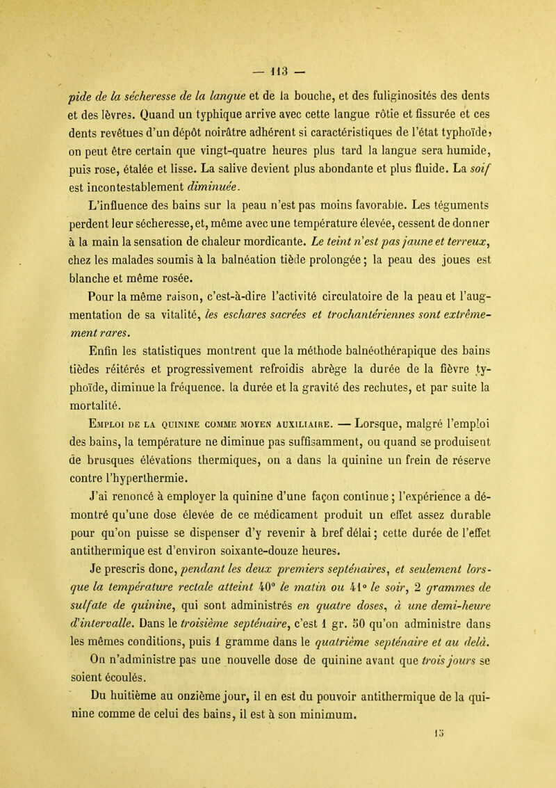 — ils — pide de la sécheresse de la langue et de la bouche, et des fuliginosités des dents et des lèvres. Quand un typhique arrive avec cette langue rôtie et fissurée et ces dents revêtues d'un dépôt noirâtre adhérent si caractéristiques de l'état typhoïde? on peut être certain que vingt-quatre heures plus tard la langue sera humide, puis rose, étalée et lisse. La salive devient plus abondante et plus fluide. La soif est incontestablement diminuée. L'influence des bains sur la peau n'est pas moins favorable. Les téguments perdent leur sécheresse, et, même avec une température élevée, cessent de donner à la main la sensation de chaleur mordicante. Le teint n'est pas jaune et terreux, chez les malades soumis à la balnéation tiède prolongée ; la peau des joues est blanche et même rosée. Pour la même raison, c'est-à-dire l'activité circulatoire de la peau et l'aug- mentation de sa vitalité, les eschares sacrées et trochantériennes sont extrême- ment rares. Enfin les statistiques montrent que la méthode balnéothérapique des bains tièdes réitérés et progressivement refroidis abrège la durée de la fièvre ty- phoïde, diminue la fréquence, la durée et la gravité des rechutes, et par suite la mortalité. Emploi de la quinlne comme moyen auxiliaire. — Lorsque, malgré l'emploi des bains, la température ne diminue pas suffisamment, ou quand se produisent de brusques élévations thermiques, on a dans la quinine un frein de réserve contre l'hyperlhermie. J'ai renoncé à employer la quinine d'une façon coniinue ; l'expérience a dé- montré qu'une dose élevée de ce médicament produit un effet assez durable pour qu'on puisse se dispenser d'y revenir à bref délai ; cette durée de l'effet antitherinique est d'environ soixante-douze heures. Je prescris donc, pendant les deux premiers septénaires, et seulement lors- que la température rectale atteint 40 le matin ou 41° /e soir, 2 grammes de sulfate de quinine, qui sont administrés e7i quatre doses, à une demi-heure d'intervalle. Dans le ti^oisième septénaire, c'est 1 gr. 50 qu'on administre dans les mêmes conditions, puis 1 gramme dans le quatrième septénaire et au delà. On n'administre pas une nouvelle dose de quinine avant que trois jours se soient écoulés. Du huitième au onzième jour, il en est du pouvoir antitherraique de la qui- nine comme de celui des bains, il est à son minimum.