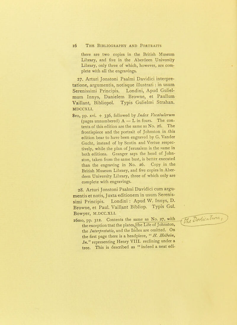 there are two copies in the British Museum Library, and five in the Aberdeen University Library, only three of which, however, are com- plete with all the engravings. 27, Arturi Jonstoni Psalmi Davidici interpre- tatione, argumentis, notisque illustrati : in usum Serenissimi Principis. Londini, Apud Guliel- mum Innys, Danielem Browne, et PauUum Vaillant, Bibliopol. Typis Gulielmi Strahan. MDCCXLI. 8vo, pp. xvi. + 336, followed by Index Vocalmlorum (pages unnumbered) A — L in fours. The con- tents of this edition are the same as No. 26. The frontispiece and the portrait of Johnston in this edition bear to have been engraved by G. Vander Gucht, instead of by Scotin and Vertue respec- tively, while the plan of Jerusalem is the same in both editions. Granger says the head of John- ston, taken from the same bust, is better executed than the engraving in No. 26. Copy in the British Museum Library, and five copies in Aber- deen University Library, three of which only are complete with engravings. 28. Arturi Jonstoni Psalmi Davidici cum argu- mentis etnotis, Juxta editionem in usum Serenis- simi Principis. Londini : Apud W. Innys, D. Browne, et Paul. Vaillant Bibliop. Typis Gul. Bowyer, M.DCC.XLI. ^ —- l6mo, pp. 312. Contents the same as No. 27, witli___r^^^^^f^^.^/^^--^t ^ the exception that the plates^phe Life of Johnston, V>  the Interpretation and the Index are omitted. On the first page there is a headpiece,  H. Holbein, In. representing Henry VIII. reclining under a tree. This is described as  indeed a neat edi-