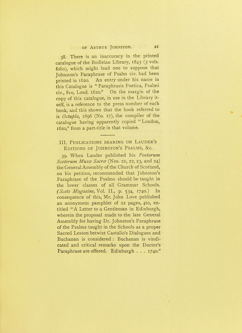 38. There is an inaccuracy in the printed catalogue of the Bodleian Library, 1843 (3 vols, folio), which might lead one to suppose that Johnston's Paraphrase of Psalm civ. had been printed in 1620. An entry under his name in this Catalogue is  Paraphrasis Poetica, Psalmi civ., 8vo, Lond. 1620. On the margin of the copy of this catalogue, in use in the Library it- self, is a reference to the press number of each book, and this shows that the book referred to is Odupla, 1696 (No. 17), the compiler of the catalogue having apparently copied London, 1620, from a part-title in that volume. in. Publications bearing on Lauder's Editions of Johnston's Psalms, &c. 39. When Lauder published his Poetarum Scotoruni Musce Sacra (Nos. 21, 22, 23, and 24) the General Assembly of the Church of Scotland, on his petition, recommended that Johnston's Paraphrase of the Psalms should be taught in the lower classes of all Grammar Schools. (Scots Magazine, Vol. IL, p. 534, 1740.) In consequence of this, Mr. John Love published an anonymous pamphlet of 22 pages, 4to, en- titled  A Letter to a Gentleman in Edinburgh, wherein the proposal made to the late General Assembly for having Dr. Johnston's Paraphrase of the Psalms taught in the Schools as a proper Sacred Lesson betwixt Castalio's Dialogues and Buchanan is considered : Buchanan is vindi- cated and critical remarks upon the Doctor's Paraphrase are offered. Edinburgh . . . 1740.