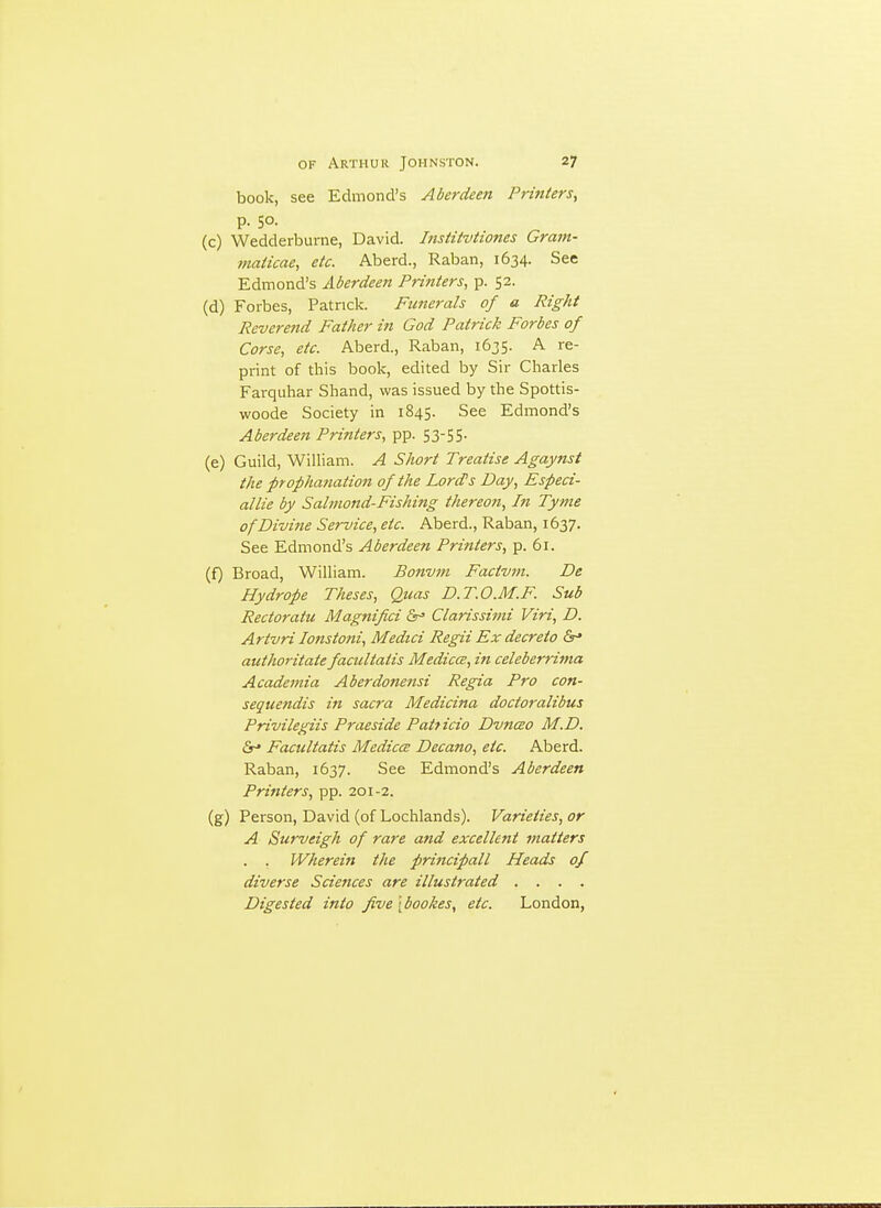 book, see Edmond's Aberdeen Printers^ p. 50. (c) Wedderburne, David. Institvtiones Gram- maiicae, etc. Aberd., Raban, 1634. See Edmond's Aberdeen Printers, p. 52. (d) Forbes, Patrick. Funerals of a Right Reverend Father in God Patrick Forbes of Corse, etc. Aberd., Raban, 1635. A re- print of this book, edited by Sir Charles Farquhar Shand, was issued by the Spottis- woode Society in 1845. See Edmond's Aberdeen Printers, pp. 53-55. (e) Guild, William. A Short Treatise Agaynst the prophanation of the Lord's Day, Especi- allie by Salmond-Fishing thereon. In Tynie of Divine Service, etc. Aberd., Raban, 1637. See Edmond's Aberdeen Printers, p. 61. (f) Broad, William. Bonvni Factvvi. De Hydrope Theses, Qttas D.T.O.M.F. Sub Rectoraiu Magnifici &^ Clarissimi Viri, D. Artvri lonstoni, Medici Regii Ex decreto &* authoritate facultatis Medicce, in celeberrima Academia Aberdonensi Regia Pro con- sequendis in sacra Medicina doctoralibus Privilegiis Praeside Patticio Dvnceo M.D. Facultatis Medicce Decano, etc. Aberd. Raban, 1637. See Edmond's Aberdeen Printers, pp. 201-2. (g) Person, David (of Lochlands). Varieties, or A Surveigh of rare and excellent matters . . Wherein the principall Heads of diverse Sciences are illustrated .... Digested into five \ bookes, etc. London,