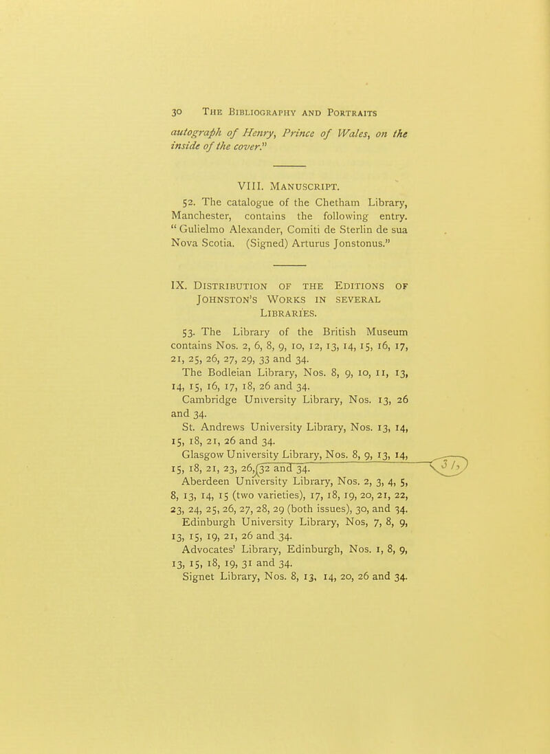 autograph of Henry, Prince of Wales, on the inside of the cover VIII. Manuscript. 52. The catalogue of the Chatham Library, Manchester, contains the following enti-y.  Gulielmo Alexander, Comiti de Sterlin de sua Nova Scotia. (Signed) Arturus Jonstonus. IX. Distribution of the Editions of Johnston's Works in several Libraries. 53. The Library of the British Museum contains Nos. 2, 6, 8, 9, 10, 12, 13, 14, 15, 16, 17, 21, 25, 26, 27, 29, 33 and 34. The Bodleian Library, Nos. 8, 9, 10, 11, 13, 14, 15, 16, 17, 18, 26 and 34. Cambridge University Library, Nos. 13, 26 and 34. St. Andrews University Library, Nos. 13, 14, 15, 18, 21, 26 and 34. Glasgow University Library, Nos. 8, 9, 13, 14, IS, 18, 21, 23, 26^32 and 34! Aberdeen University Library, Nos. 2, 3, 4, 5, 8, 13, 14, 15 (two varieties), 17, 18, 19, 20, 21, 22, 23, 24, 25, 26, 27, 28, 29 (both issues), 30, and 34. Edinburgh University Library, Nos, 7, 8, 9, I3i IS> 19, 21, 26 and 34. Advocates' Library, Edinburgh, Nos. i, 8, 9, 13, 15. 18, 19, 31 and 34. Signet Library, Nos. 8, 13, 14, 20, 26 and 34.