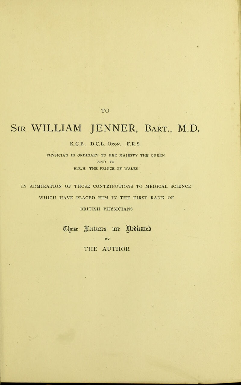 TO ir WILLIAM JENNER, Bart., M.D. K.C.B., D.C.L. Oxon., F.R.S. PHYSICIAN IN ORDINARY TO HER MAJESTY THE QUEEN AND TO H.R.H. THE PRINCE OF WALES IN ADMIRATION OF THOSE CONTRIBUTIONS TO MEDICAL SCIENCE WHICH HAVE PLACED HIM IN THE FIRST RANK OF BRITISH PHYSICIANS BY THE AUTHOR