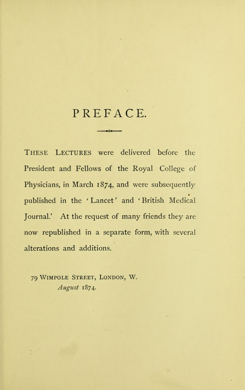 PREFACE. These Lectures were delivered before the President and Fellows of the Royal College of Physicians, in March 1874, and were subsequently published in the ' Lancet' and ' British Medical Journal.' At the request of many friends they are now republished in a separate form, with several alterations and additions. 79 Wimpole Street, London, W. August 1874.