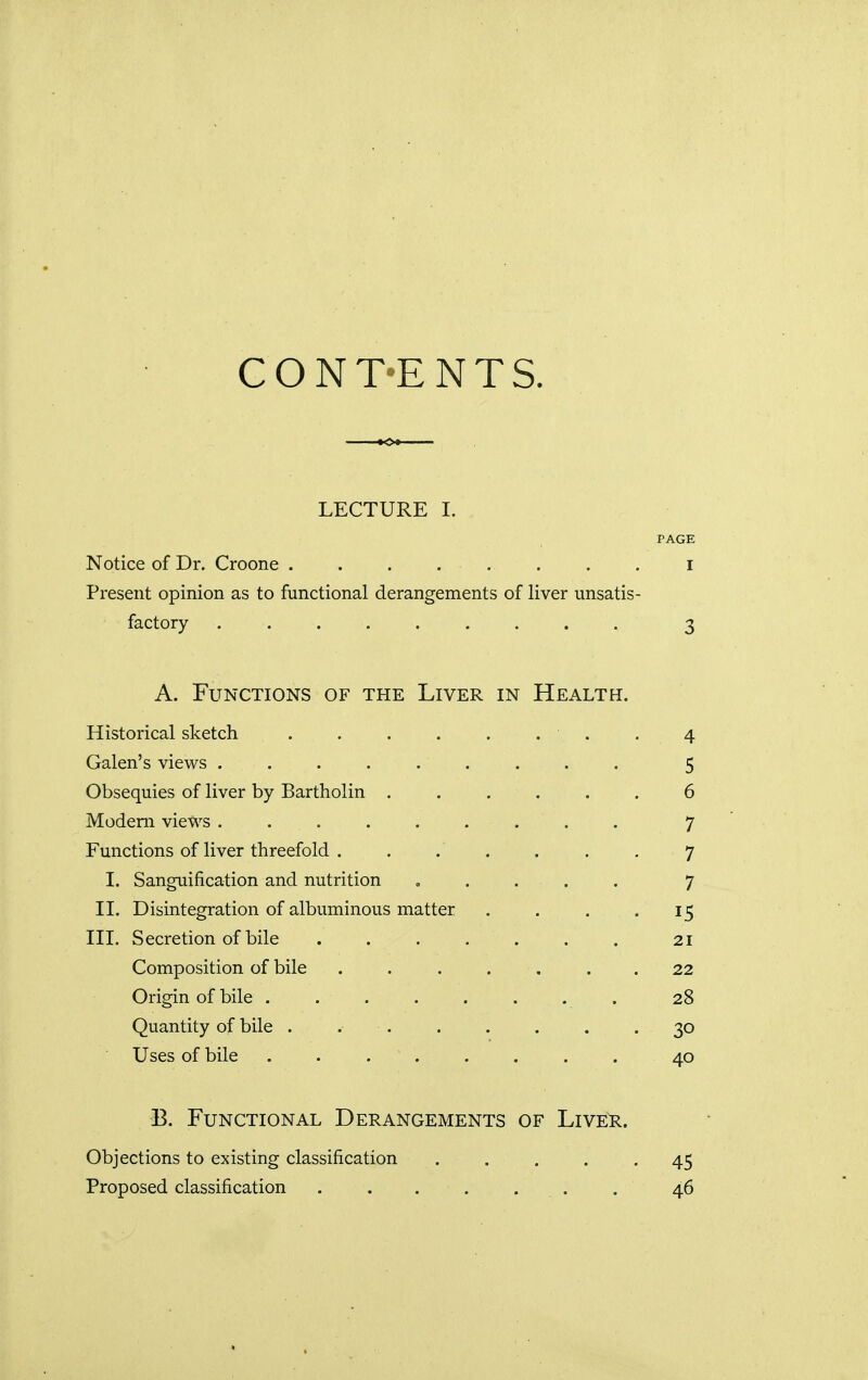 CONT-ENTS. LECTURE I. PAGE Notice of Dr. Croone . . . . • . . . I Present opinion as to functional derangements of liver unsatis- factory ......... 3 A. Functions of the Liver in Health. Historical sketch . 4 Galen's views ......... 5 Obsequies of liver by Bartholin ...... 6 Modem views . ... . . . . . 7 Functions of liver threefold . . .' . . . . 7 I. Sanguification and nutrition ..... 7 II. Disintegration of albuminous matter . . . 15 III. Secretion of bile ....... 21 Composition of bile ....... 22 Origin of bile . . . . . . . . 28 Quantity of bile . 30 Uses of bile ........ 40 B. Functional Derangements of Liver. Objections to existing classification ..... 45 Proposed classification . . . . . . . 46