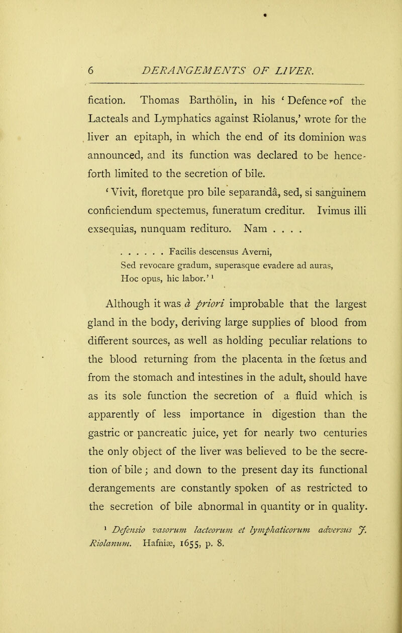 fication. Thomas Bartholin, in his ' Defence ?of the Lacteals and Lymphatics against Riolanus,' wrote for the liver an epitaph, in which the end of its dominion was announced, and its function was declared to be hence- forth limited to the secretion of bile. ' Vivit, floretque pro bile separanda, sed, si sanguinem conficiendum spectemus, funeratum creditur. Ivimus illi exsequias, nunquam redituro. Nam .... Facilis descensus Averni, Sed revocare gradum, superasque evadere ad auras, Hoc opus, hie labor.'1 Although it was a priori improbable that the largest gland in the body, deriving large supplies of blood from different sources, as well as holding peculiar relations to the blood returning from the placenta in the foetus and from the stomach and intestines in the adult, should have as its sole function the secretion of a fluid which is apparently of less importance in digestion than the gastric or pancreatic juice, yet for nearly two centuries the only object of the liver was believed to be the secre- tion of bile ; and down to the present day its functional derangements are constantly spoken of as restricted to the secretion of bile abnormal in quantity or in quality. 1 Defeusio vasorum lacteorum et lymphaticorum adversus J. Riolamim. Hafnise, 1655, p. 8.